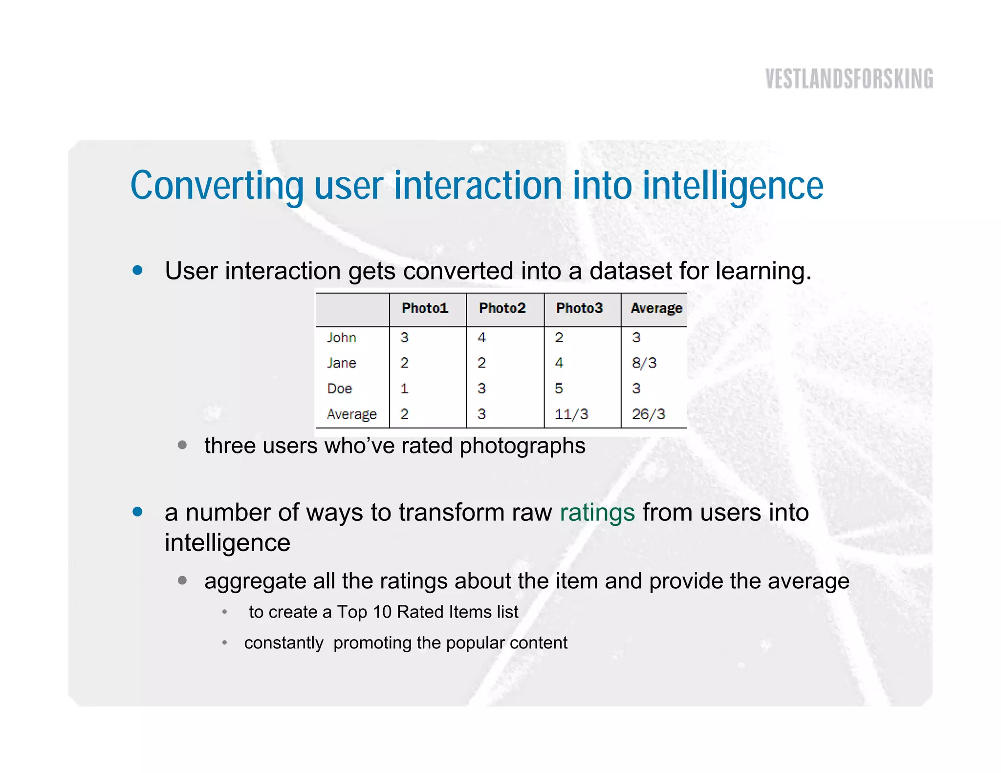 Converting user interaction into intelligence
 User interaction gets converted into a dataset for learning.




     three users who’ve rated photographs

 a number of ways to transform raw ratings from users into
  intelligence
     aggregate all the ratings about the item and provide the average
        •   to create a Top 10 Rated Items list
        • constantly promoting the popular content
 