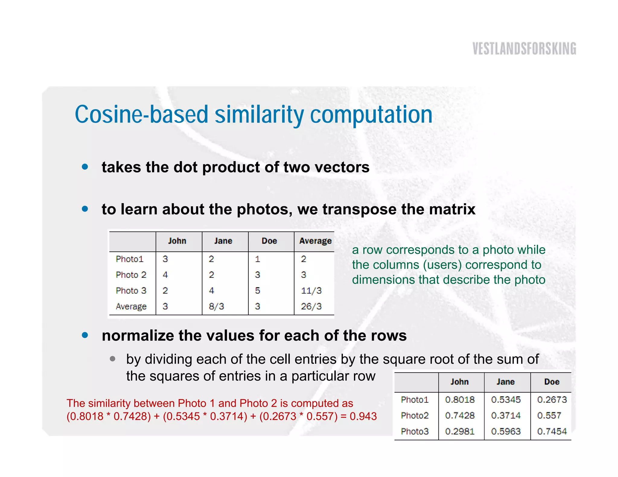 Cosine-based similarity computation
   takes the dot product of two vectors

   to learn about the photos, we transpose the matrix
                       photos

                                                          a row corresponds to a photo while
                                                          the columns (users) correspond to
                                                          dimensions that describe the photo



   normalize the values for each of the rows
         by dividing each of the cell entries by the square root of the sum of
          the squares of entries in a particular row
The similarity between Photo 1 and Photo 2 is computed as
(0.8018 * 0.7428) + (0.5345 * 0.3714) + (0.2673 * 0.557) = 0.943
 
