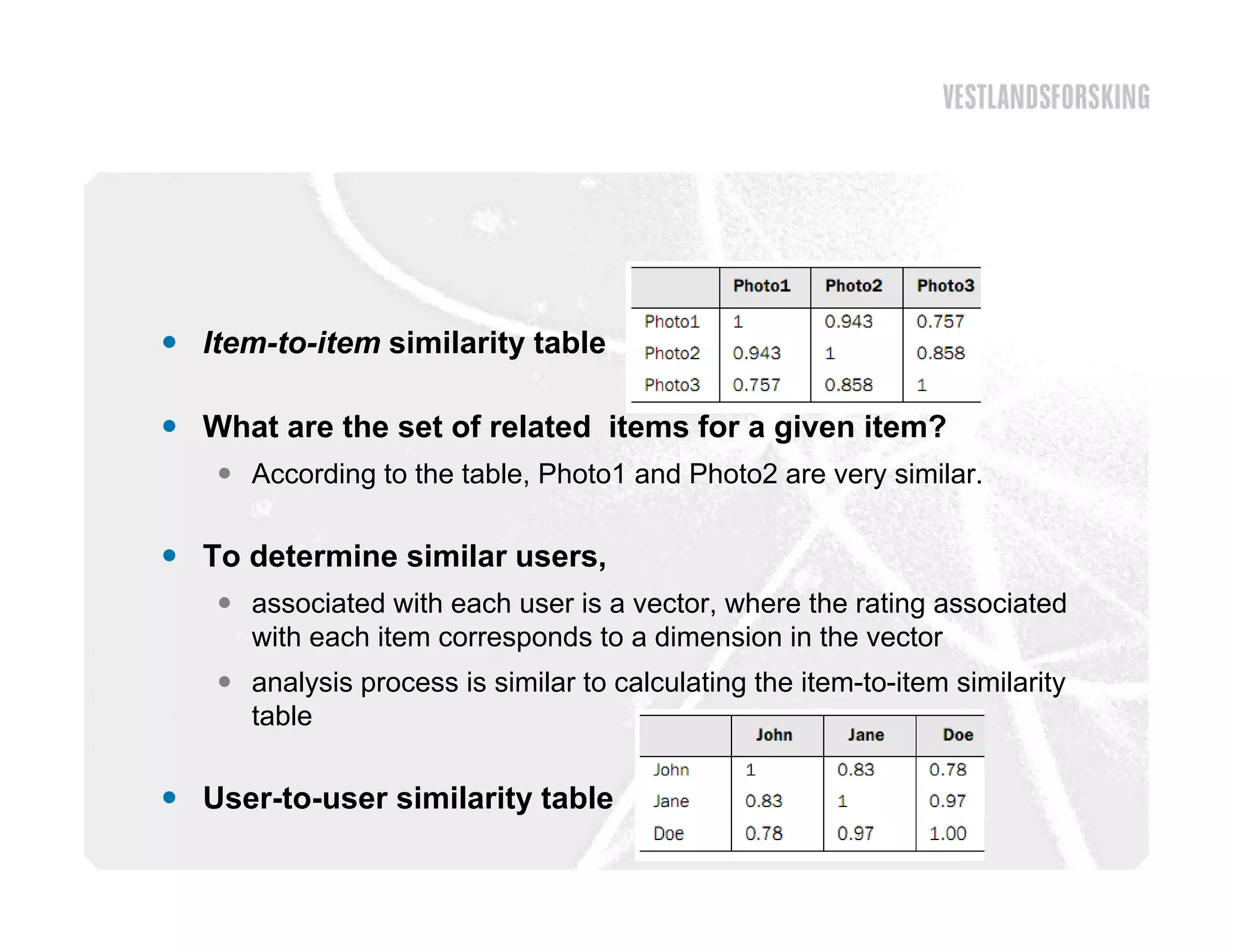  Item-to-item similarity table

 Wh t are the set of related items for a given item?
  What     th    t f l t d it       f      i    it ?
    According to the table, Photo1 and Photo2 are very similar.

 To determine similar users,
    associated with each user is a vector, where the rating associated
     with each item corresponds to a dimension in the vector
    analysis process is similar to calculating the item-to-item similarity
     table

 User-to-user similarity table
 