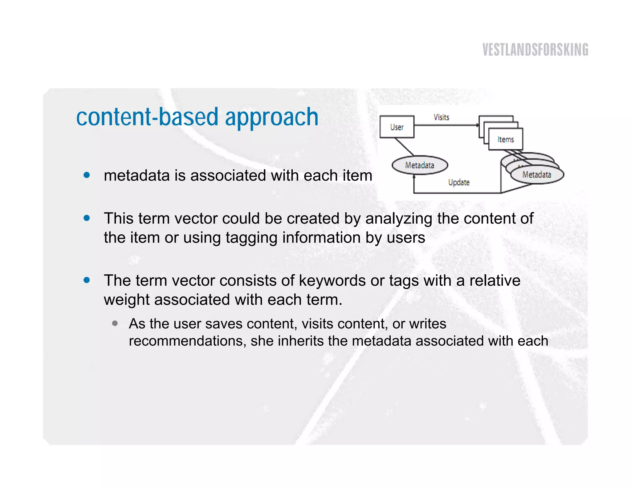 content-based approach

 metadata is associated with each item

 Thi t
  This term vector could b created b analyzing th content of
                t      ld be     t d by     l i the  t t f
  the item or using tagging information by users

 The term vector consists of keywords or tags with a relative
  weight associated with each term.
     As the user saves content, visits content, or writes
      recommendations, she i h i the metadata associated with each
                d i       h inherits h         d           i d ih h
 