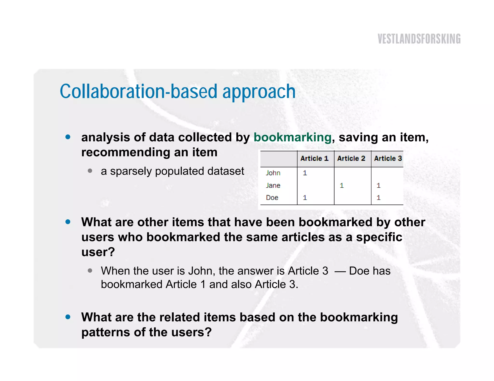 Collaboration-based approach

 analysis of data collected by bookmarking, saving an item,
  recommending an item
    a sparsely populated dataset



 What are other items that have been bookmarked by other
  users who bookmarked the same articles as a specific
  user?
    When the user is John, the answer is Article 3 — Doe has
     bookmarked Article 1 and also Article 3.

 What are the related items based on the bookmarking
  patterns of the users?
 