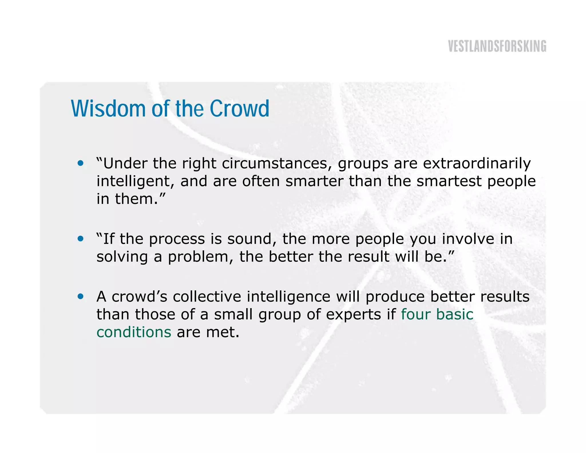 Wisdom of the Crowd

 “Under the right circumstances, groups are extraordinarily
  intelligent, and are often smarter than the smartest people
  in them ”
     them.

 “If the process is sound, the more people you involve in
  solving a problem, the better the result will be.”
            problem                             be

 A crowd’s collective intelligence will produce better results
  than those of a small group of experts if four basic
  conditions are met.
 