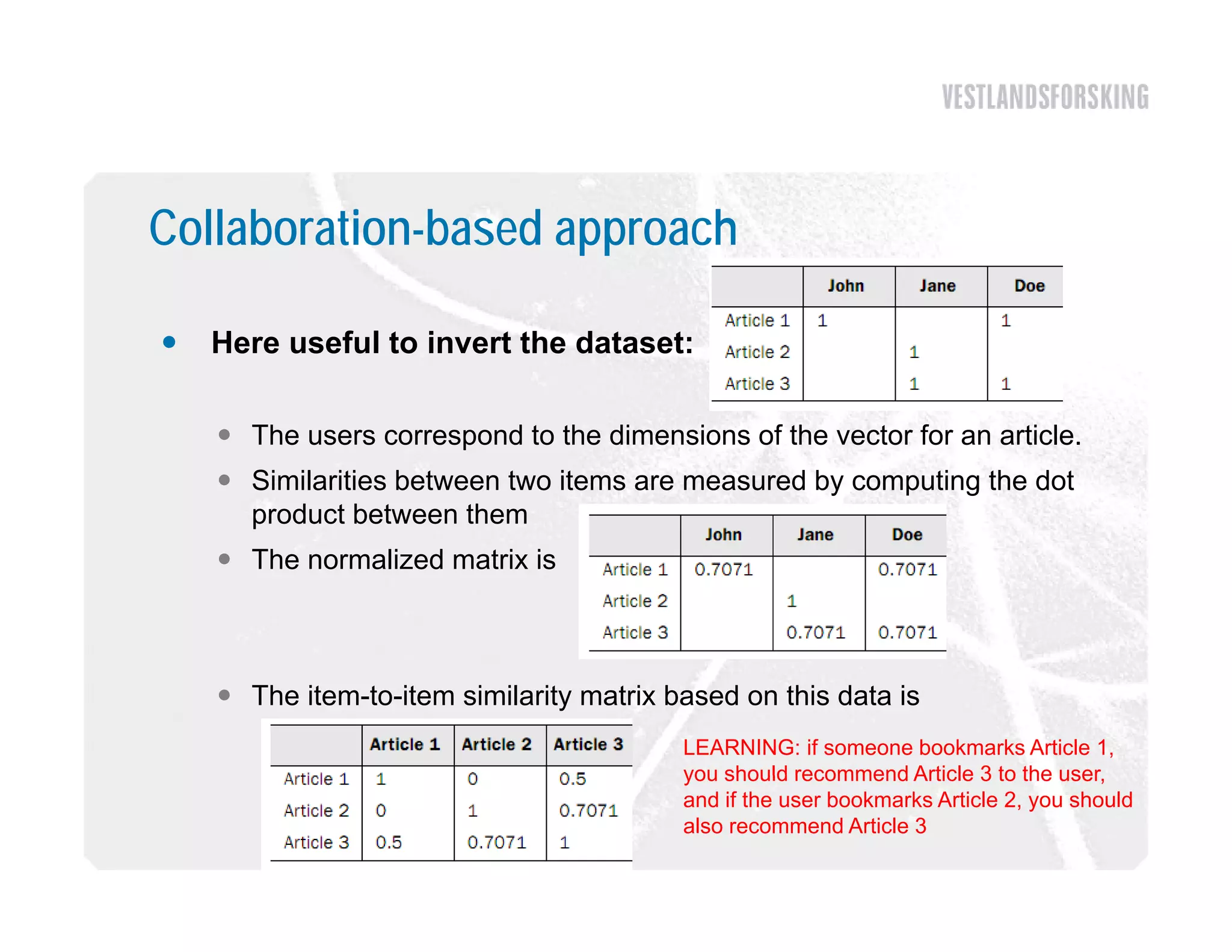 Collaboration-based approach

   Here useful to invert the dataset:

     The users correspond to the dimensions of the vector for an article.
     Similarities between two items are measured by computing the dot
      product between them
     The normalized matrix is



     The item-to-item similarity matrix based on this data is
                                          LEARNING: if someone bookmarks Article 1,
                                          you should recommend Article 3 to the user,
                                                                                  user
                                          and if the user bookmarks Article 2, you should
                                          also recommend Article 3
 