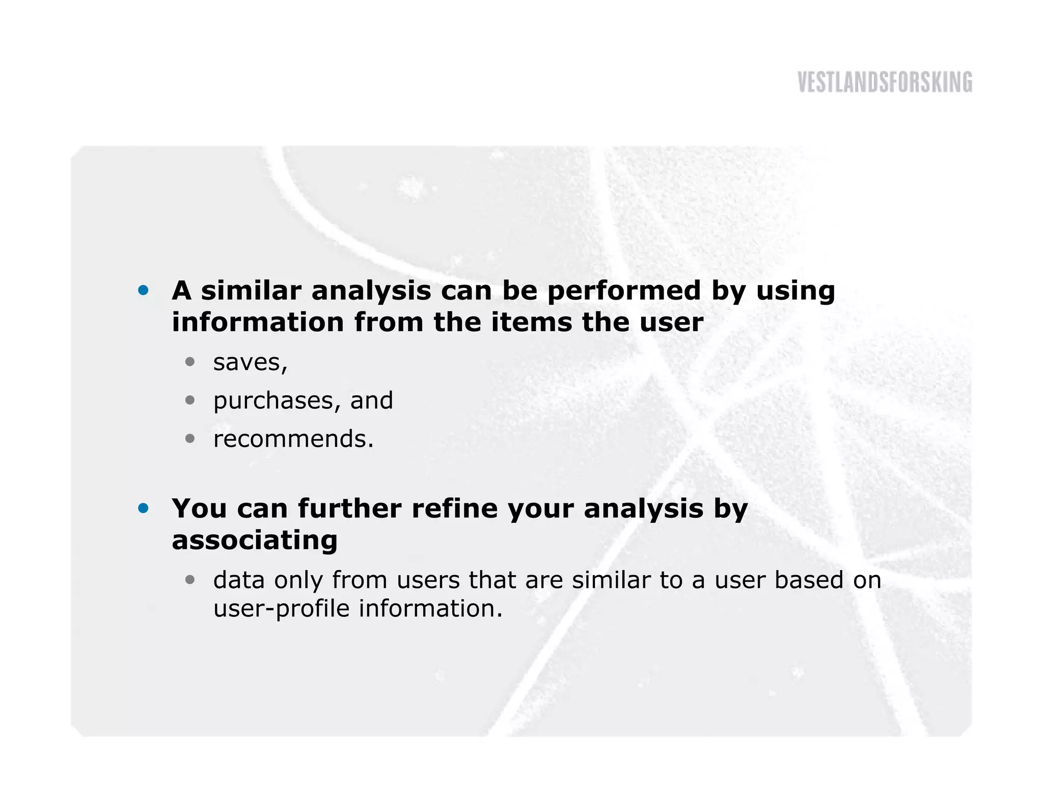  A similar analysis can be performed by using
  information from the items the user
    saves,
    purchases, and
    recommends.

 You can further refine your analysis by
  associating
    data only from users that are similar to a user based on
     user-profile information.
 