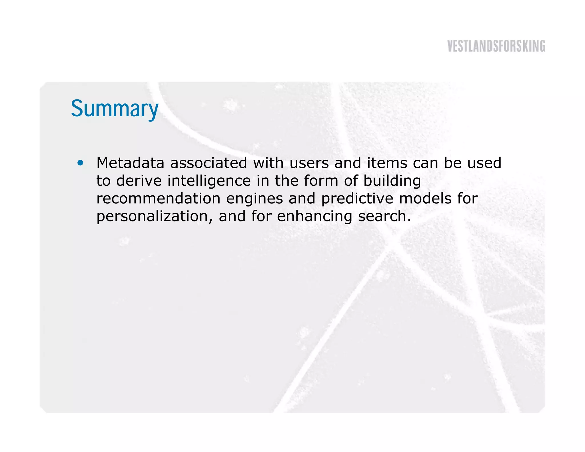 Summary

 Metadata associated with users and items can be used
  to derive intelligence in the form of building
  recommendation engines and predictive models for
  personalization, and for enhancing search.
 