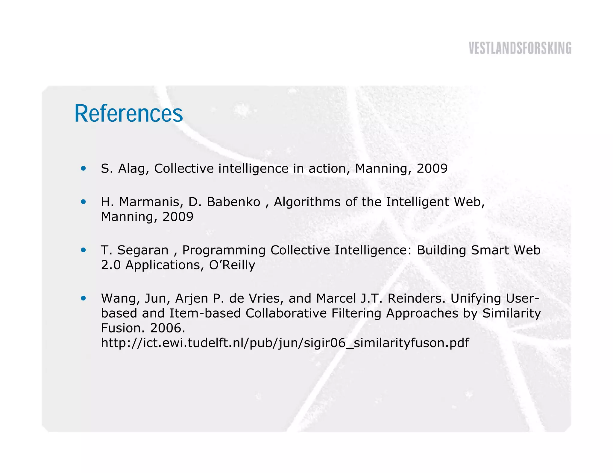 References

   S. Alag, Collective intelligence in action, Manning, 2009

   H. Marmanis, D. Babenko , Algorithms of the Intelligent Web,
               ,                g                      g       ,
    Manning, 2009

   T. Segaran , Programming Collective Intelligence: Building Smart Web
    2.0 Applications O’Reilly
    2 0 Applications, O Reilly

   Wang, Jun, Arjen P. de Vries, and Marcel J.T. Reinders. Unifying User-
    based and Item-based Collaborative Filtering Approaches by Similarity
    Fusion. 2006
    Fusion 2006.
    http://ict.ewi.tudelft.nl/pub/jun/sigir06_similarityfuson.pdf
 