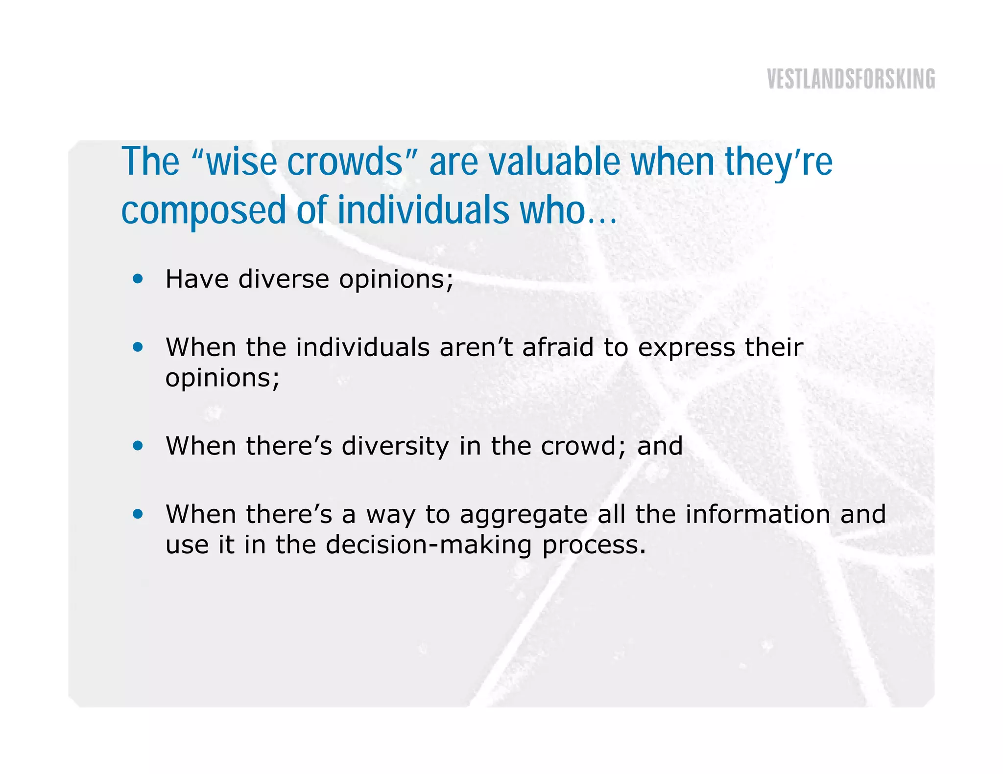 The “wise crowds” are valuable when they’re
composed of individuals who…
 Have diverse opinions;

 Wh
  When the i di id l aren’t afraid to express their
         h individuals   ’ f id                h i
  opinions;

 When there’s diversity in the crowd; and
   h    h   ’ d              h      d    d

 When there’s a way to aggregate all the information and
  use it in the decision-making process.
 