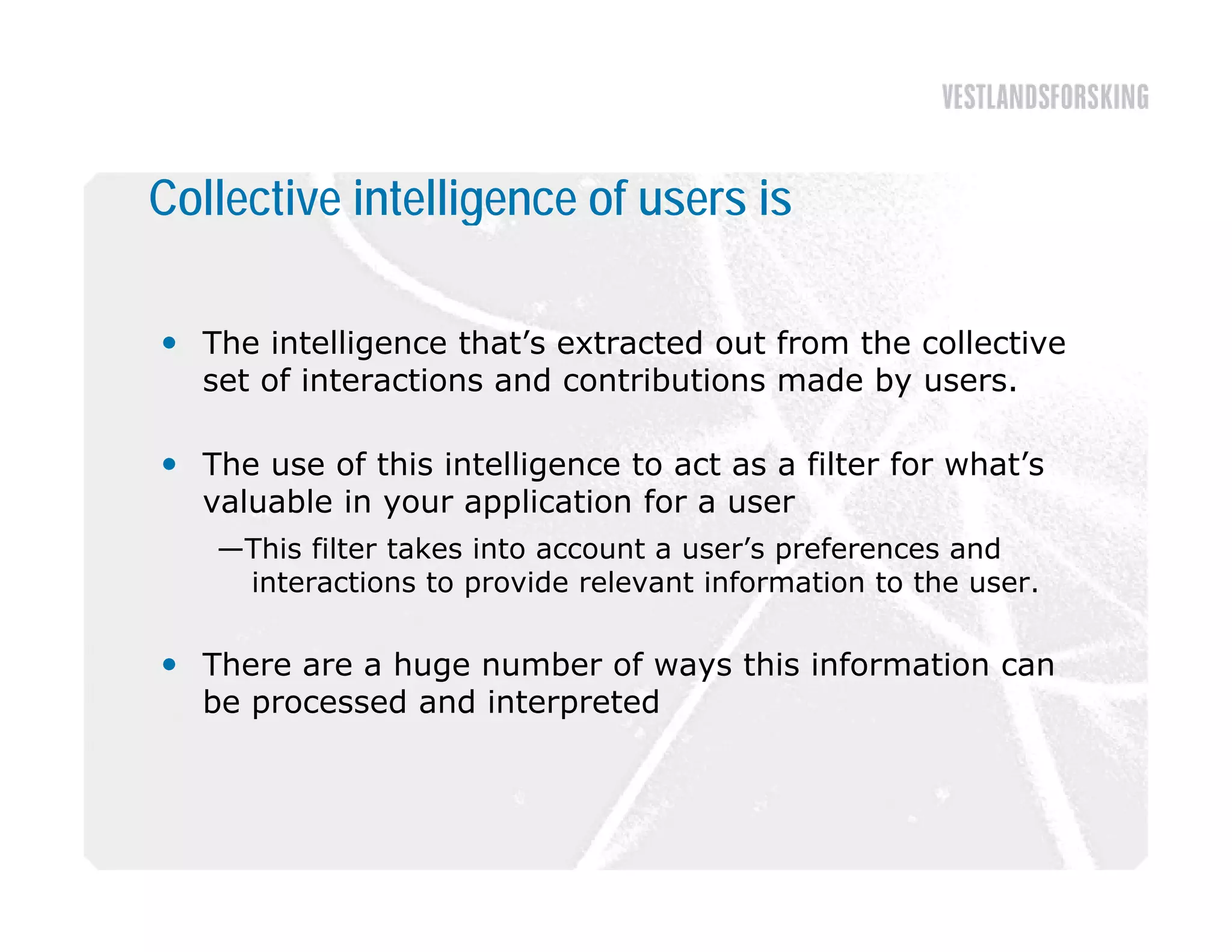 Collective intelligence of users is

 The intelligence that’s extracted out from the collective
  set of interactions and contributions made by users.

 The use of this intelligence to act as a filter for what’s
  valuable in your application for a user
   —This filter takes into account a user’s preferences and
    interactions to provide relevant information to the user.

 Th
  There are a huge number of ways this information can
              h        b     f    thi i f     ti
  be processed and interpreted
 