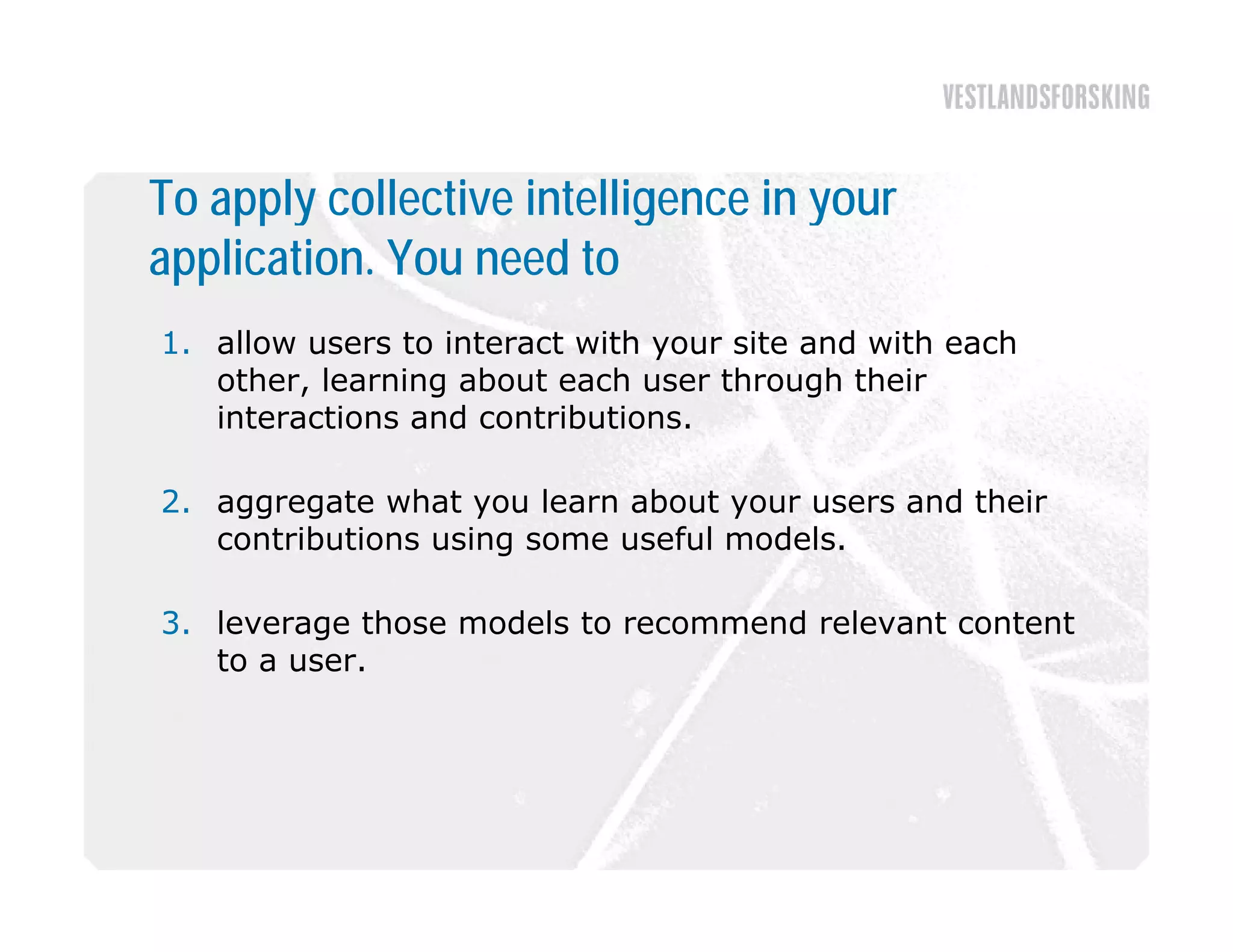 To apply collective intelligence in your
application. You need to
1. allow users to interact with your site and with each
   other, learning about each user through their
   interactions and contributions
                    contributions.

2. aggregate what you learn about your users and their
   contributions using some useful models
                                   models.

3. leverage those models to recommend relevant content
   to a user
        user.
 
