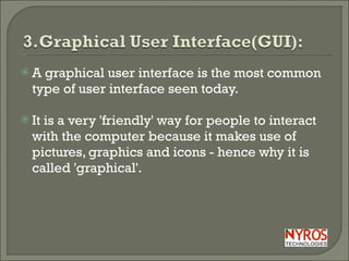 A graphical user interface is the most common type of user interface seen today. It is a very 'friendly' way for people to interact with the computer because it makes use of pictures, graphics and icons - hence why it is called 'graphical'. 