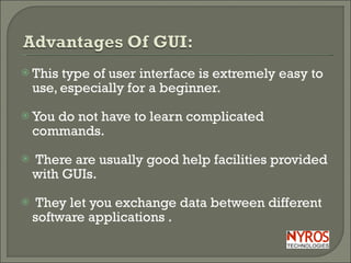 This type of user interface is extremely easy to use, especially for a beginner. You do not have to learn complicated commands.  There are usually good help facilities provided with GUIs. They let you exchange data between different software applications . 