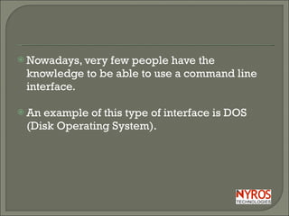 Nowadays, very few people have the knowledge to be able to use a command line interface. An example of this type of interface is DOS (Disk Operating System).  