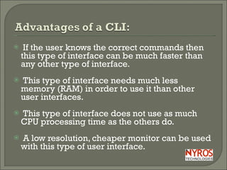 If the user knows the correct commands then this type of interface can be much faster than any other type of interface. This type of interface needs much less memory (RAM) in order to use it than other user interfaces. This type of interface does not use as much CPU processing time as the others do. A low resolution, cheaper monitor can be used with this type of user interface. 