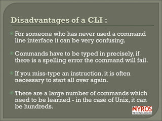 For someone who has never used a command line interface it can be very confusing.  Commands have to be typed in precisely, if there is a spelling error the command will fail. If you miss-type an instruction, it is often necessary to start all over again. There are a large number of commands which need to be learned - in the case of Unix, it can be hundreds. 