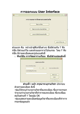 การออกแบบ User Interface




ส่วนแรก คือ หน้าเข้าสู่ฟังก์ชั่นต่างๆ ซึงมีด้วยกัน ٣ ฟัง
                                         ่
ก์ชั่น มีส่วนแก้ไข และส่วนออกจากโปรแกรม โดย ٣ ฟัง
ก์ชั่น มีรายละเอียดและรูปแบบดังนี้
   1. ฟังก์ชัน การจัดตารางเรียน ซึงมีสวนย่อยดังนี้
                                       ่    ่




           ส่วนที่١ หน้า กรุณาระบุรายวิชา ประกอบ
  ด้วยรายละเอียด ดังนี้
  -ช่องให้ระบุจำานวนรายวิชาที่ลงทะเบียน ซึงเราจะกรอก
                                          ่
  จำานวนจำานวนรายวิชาที่ทำาการลงทะเบียน ซึงจะเชื่อม
                                            ่
  ต่อในส่วนที่ ٢ โดยปุ่ม OK
  -ช่องแสดงรายละเอียดข้อมูลวิชาที่ลงทะเบียนที่ทำาการ
  กรอกข้อมูลแล้ว
 