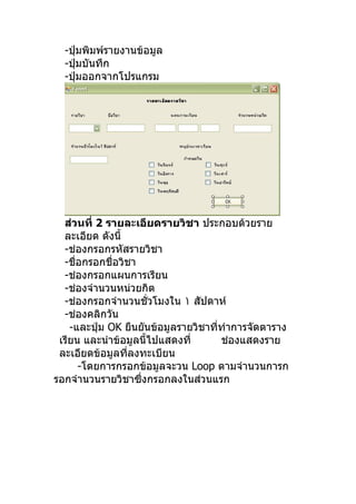 -ปุ่มพิมพ์รายงานข้อมูล
  -ปุ่มบันทึก
  -ปุ่มออกจากโปรแกรม




  ส่วนที่ 2 รายละเอียดรายวิชา ประกอบด้วยราย
  ละเอียด ดังนี้
  -ช่องกรอกรหัสรายวิชา
  -ชื่อกรอกชื่อวิชา
  -ช่องกรอกแผนการเรียน
  -ช่องจำานวนหน่วยกิต
  -ช่องกรอกจำานวนชั่วโมงใน ١ สัปดาห์
  -ช่องคลิกวัน
    -และปุ่ม OK ยืนยันข้อมูลรายวิชาที่ทำาการจัดตาราง
 เรียน และนำาข้อมูลนี้ไปแสดงที่       ช่องแสดงราย
 ละเอียดข้อมูลที่ลงทะเบียน
      -โดยการกรอกข้อมูลจะวน Loop ตามจำานวนการก
รอกจำานวนรายวิชาซึ่งกรอกลงในส่วนแรก
 