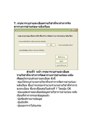 ٢. กรุณาระบุรายละเอียดรายวิชาที่จะทำาการจัก
ตารางการอ่านก่อน-หลังเรียน




            ส่วนที่١ หน้า กรุณาระบุรายละเอียด
  รายวิชาที่จะทำาการจัดตารางการอ่านก่อน-หลัง
  เรียนประกอบด้วยรายละเอียด ดังนี้
  -ช่องให้ระบุจำานวนรายวิชาที่จะทำาการจัดการอ่านก่อน-
  หลังเรียน ซึงเราจะกรอกจำานวนจำานวนรายวิชาที่ทำาการ
               ่
  ลงทะเบียน ซึ่งจะเชื่อมต่อในส่วนที่ ٢ โดยปุ่ม OK
  -ช่องแสดงรายละเอียดข้อมูลรายวิชาการอ่านก่อน-หลัง
  เรียนที่ทำาการกรอกข้อมูลแล้ว
  -ปุ่มพิมพ์รายงานข้อมูล
  -ปุ่มบันทึก
  -ปุ่มออกจากโปรแกรม
 
