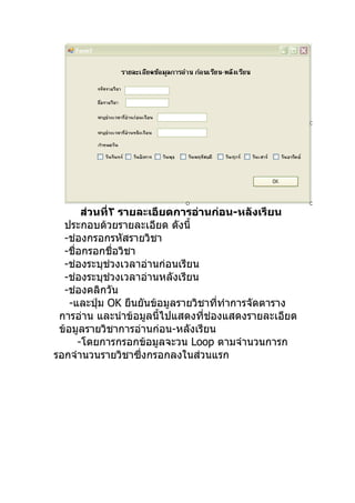 ส่วนที่٢ รายละเอียดการอ่านก่อน-หลังเรียน
  ประกอบด้วยรายละเอียด ดังนี้
  -ช่องกรอกรหัสรายวิชา
  -ชื่อกรอกชื่อวิชา
  -ช่องระบุช่วงเวลาอ่านก่อนเรียน
  -ช่องระบุช่วงเวลาอ่านหลังเรียน
  -ช่องคลิกวัน
    -และปุ่ม OK ยืนยันข้อมูลรายวิชาที่ทำาการจัดตาราง
 การอ่าน และนำาข้อมูลนี้ไปแสดงที่ช่องแสดงรายละเอียด
 ข้อมูลรายวิชาการอ่านก่อน-หลังเรียน
      -โดยการกรอกข้อมูลจะวน Loop ตามจำานวนการก
รอกจำานวนรายวิชาซึ่งกรอกลงในส่วนแรก
 