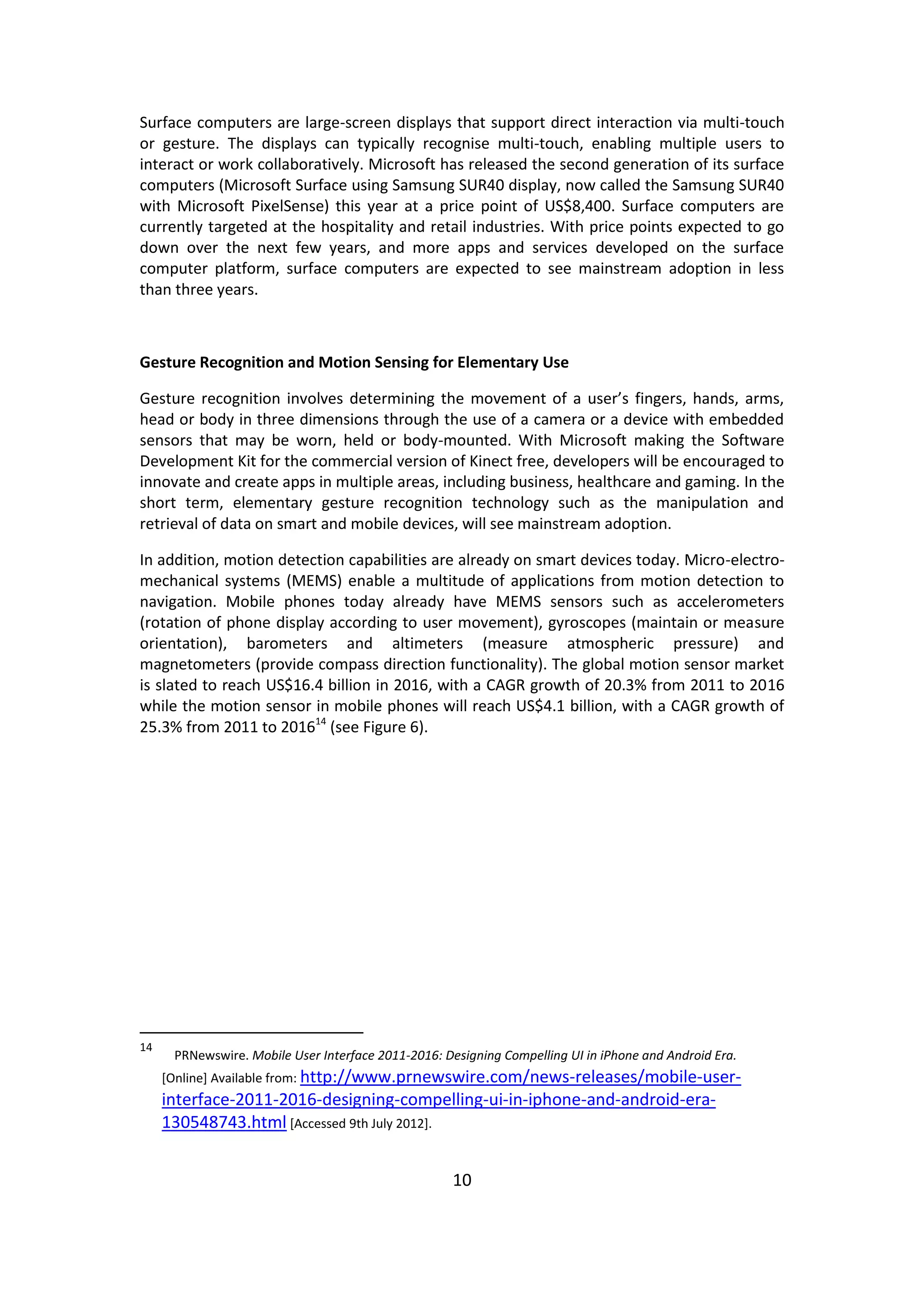 10 
Surface computers are large-screen displays that support direct interaction via multi-touch or gesture. The displays can typically recognise multi-touch, enabling multiple users to interact or work collaboratively. Microsoft has released the second generation of its surface computers (Microsoft Surface using Samsung SUR40 display, now called the Samsung SUR40 with Microsoft PixelSense) this year at a price point of US$8,400. Surface computers are currently targeted at the hospitality and retail industries. With price points expected to go down over the next few years, and more apps and services developed on the surface computer platform, surface computers are expected to see mainstream adoption in less than three years. 
Gesture Recognition and Motion Sensing for Elementary Use 
Gesture recognition involves determining the movement of a user’s fingers, hands, arms, head or body in three dimensions through the use of a camera or a device with embedded sensors that may be worn, held or body-mounted. With Microsoft making the Software Development Kit for the commercial version of Kinect free, developers will be encouraged to innovate and create apps in multiple areas, including business, healthcare and gaming. In the short term, elementary gesture recognition technology such as the manipulation and retrieval of data on smart and mobile devices, will see mainstream adoption. 
In addition, motion detection capabilities are already on smart devices today. Micro-electro- mechanical systems (MEMS) enable a multitude of applications from motion detection to navigation. Mobile phones today already have MEMS sensors such as accelerometers (rotation of phone display according to user movement), gyroscopes (maintain or measure orientation), barometers and altimeters (measure atmospheric pressure) and magnetometers (provide compass direction functionality). The global motion sensor market is slated to reach US$16.4 billion in 2016, with a CAGR growth of 20.3% from 2011 to 2016 while the motion sensor in mobile phones will reach US$4.1 billion, with a CAGR growth of 25.3% from 2011 to 201614 (see Figure 6). 
14 PRNewswire. Mobile User Interface 2011-2016: Designing Compelling UI in iPhone and Android Era. [Online] Available from: http://www.prnewswire.com/news-releases/mobile-user- interface-2011-2016-designing-compelling-ui-in-iphone-and-android-era- 130548743.html [Accessed 9th July 2012]. 
 