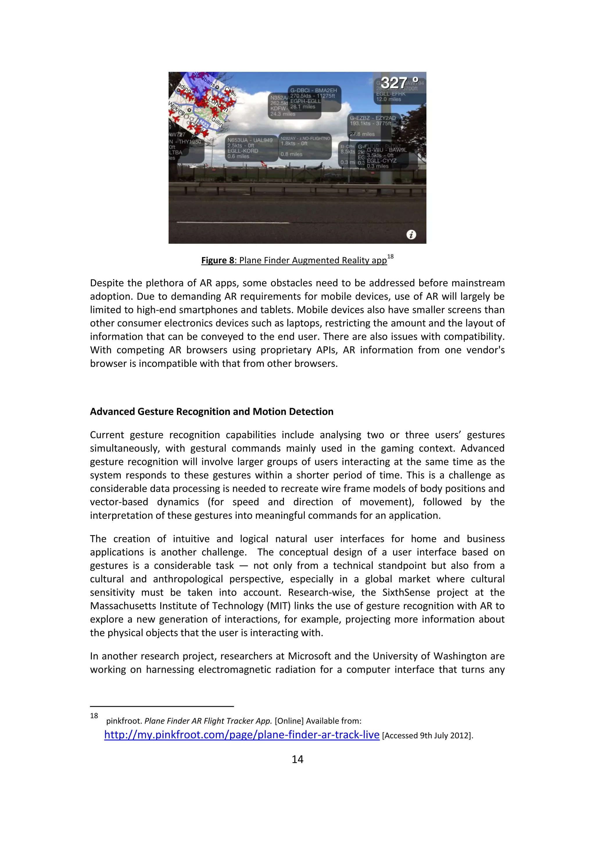 14 
Figure 8: Plane Finder Augmented Reality app18 
Despite the plethora of AR apps, some obstacles need to be addressed before mainstream adoption. Due to demanding AR requirements for mobile devices, use of AR will largely be limited to high-end smartphones and tablets. Mobile devices also have smaller screens than other consumer electronics devices such as laptops, restricting the amount and the layout of information that can be conveyed to the end user. There are also issues with compatibility. With competing AR browsers using proprietary APIs, AR information from one vendor's browser is incompatible with that from other browsers. 
Advanced Gesture Recognition and Motion Detection 
Current gesture recognition capabilities include analysing two or three users’ gestures simultaneously, with gestural commands mainly used in the gaming context. Advanced gesture recognition will involve larger groups of users interacting at the same time as the system responds to these gestures within a shorter period of time. This is a challenge as considerable data processing is needed to recreate wire frame models of body positions and vector-based dynamics (for speed and direction of movement), followed by the interpretation of these gestures into meaningful commands for an application. 
The creation of intuitive and logical natural user interfaces for home and business applications is another challenge. The conceptual design of a user interface based on gestures is a considerable task — not only from a technical standpoint but also from a cultural and anthropological perspective, especially in a global market where cultural sensitivity must be taken into account. Research-wise, the SixthSense project at the Massachusetts Institute of Technology (MIT) links the use of gesture recognition with AR to explore a new generation of interactions, for example, projecting more information about the physical objects that the user is interacting with. 
In another research project, researchers at Microsoft and the University of Washington are working on harnessing electromagnetic radiation for a computer interface that turns any 
18 pinkfroot. Plane Finder AR Flight Tracker App. [Online] Available from: http://my.pinkfroot.com/page/plane-finder-ar-track-live [Accessed 9th July 2012].  