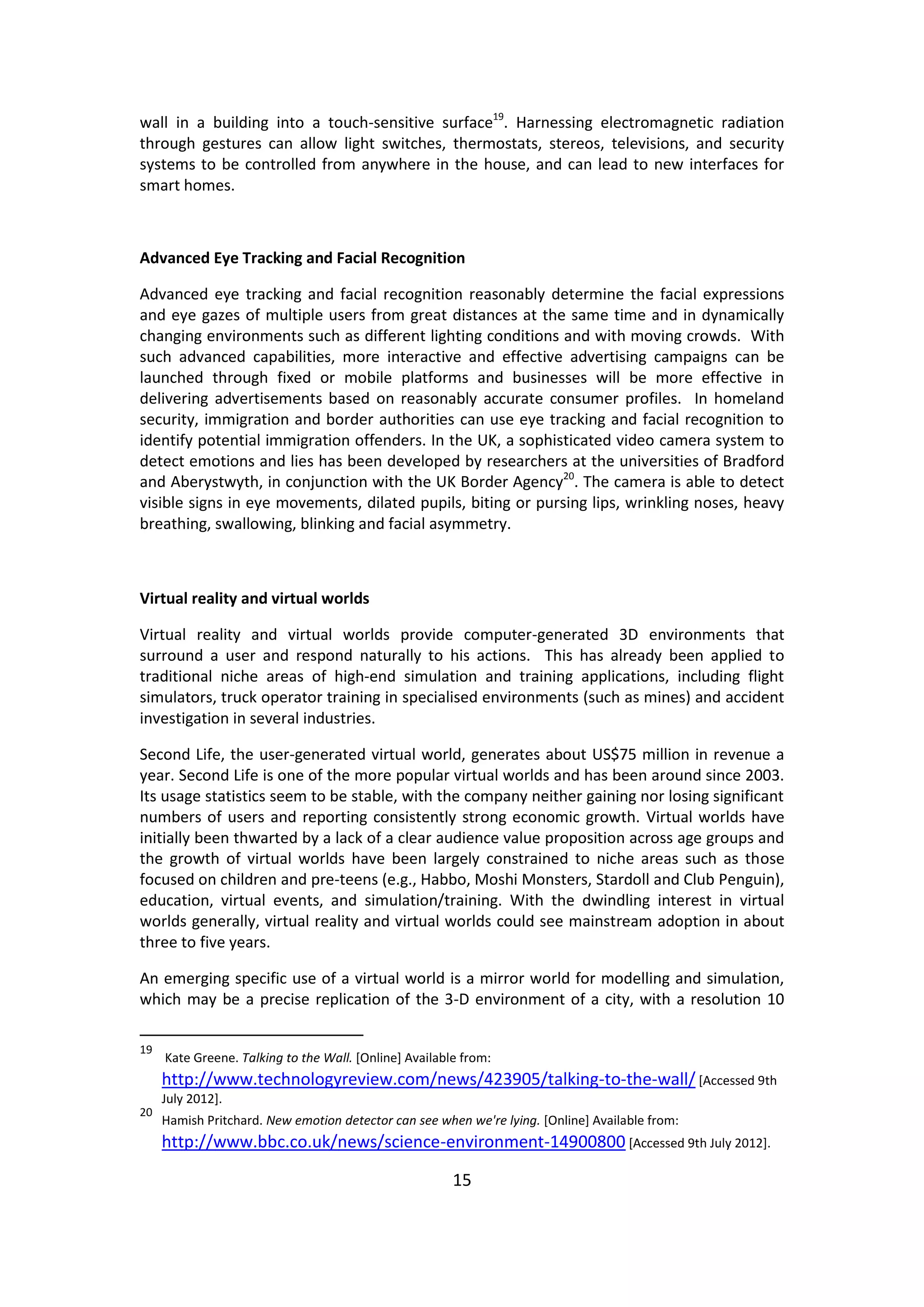 15 
wall in a building into a touch-sensitive surface19. Harnessing electromagnetic radiation through gestures can allow light switches, thermostats, stereos, televisions, and security systems to be controlled from anywhere in the house, and can lead to new interfaces for smart homes. 
Advanced Eye Tracking and Facial Recognition 
Advanced eye tracking and facial recognition reasonably determine the facial expressions and eye gazes of multiple users from great distances at the same time and in dynamically changing environments such as different lighting conditions and with moving crowds. With such advanced capabilities, more interactive and effective advertising campaigns can be launched through fixed or mobile platforms and businesses will be more effective in delivering advertisements based on reasonably accurate consumer profiles. In homeland security, immigration and border authorities can use eye tracking and facial recognition to identify potential immigration offenders. In the UK, a sophisticated video camera system to detect emotions and lies has been developed by researchers at the universities of Bradford and Aberystwyth, in conjunction with the UK Border Agency20. The camera is able to detect visible signs in eye movements, dilated pupils, biting or pursing lips, wrinkling noses, heavy breathing, swallowing, blinking and facial asymmetry. 
Virtual reality and virtual worlds 
Virtual reality and virtual worlds provide computer-generated 3D environments that surround a user and respond naturally to his actions. This has already been applied to traditional niche areas of high-end simulation and training applications, including flight simulators, truck operator training in specialised environments (such as mines) and accident investigation in several industries. 
Second Life, the user-generated virtual world, generates about US$75 million in revenue a year. Second Life is one of the more popular virtual worlds and has been around since 2003. Its usage statistics seem to be stable, with the company neither gaining nor losing significant numbers of users and reporting consistently strong economic growth. Virtual worlds have initially been thwarted by a lack of a clear audience value proposition across age groups and the growth of virtual worlds have been largely constrained to niche areas such as those focused on children and pre-teens (e.g., Habbo, Moshi Monsters, Stardoll and Club Penguin), education, virtual events, and simulation/training. With the dwindling interest in virtual worlds generally, virtual reality and virtual worlds could see mainstream adoption in about three to five years. 
An emerging specific use of a virtual world is a mirror world for modelling and simulation, which may be a precise replication of the 3-D environment of a city, with a resolution 10 
19 Kate Greene. Talking to the Wall. [Online] Available from: http://www.technologyreview.com/news/423905/talking-to-the-wall/ [Accessed 9th July 2012]. 
20 Hamish Pritchard. New emotion detector can see when we're lying. [Online] Available from: http://www.bbc.co.uk/news/science-environment-14900800 [Accessed 9th July 2012].  