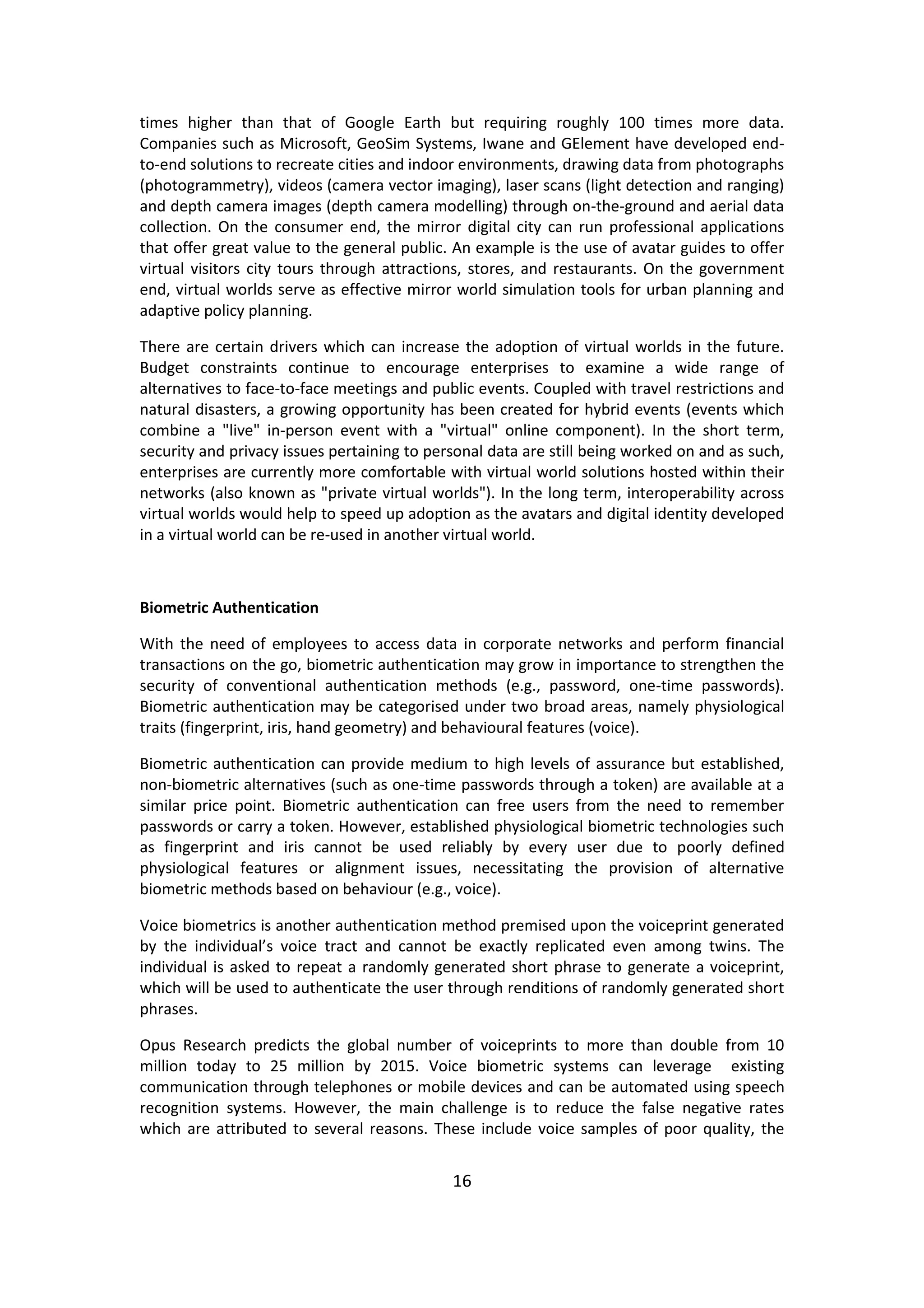 16 
times higher than that of Google Earth but requiring roughly 100 times more data. Companies such as Microsoft, GeoSim Systems, Iwane and GElement have developed end- to-end solutions to recreate cities and indoor environments, drawing data from photographs (photogrammetry), videos (camera vector imaging), laser scans (light detection and ranging) and depth camera images (depth camera modelling) through on-the-ground and aerial data collection. On the consumer end, the mirror digital city can run professional applications that offer great value to the general public. An example is the use of avatar guides to offer virtual visitors city tours through attractions, stores, and restaurants. On the government end, virtual worlds serve as effective mirror world simulation tools for urban planning and adaptive policy planning. 
There are certain drivers which can increase the adoption of virtual worlds in the future. Budget constraints continue to encourage enterprises to examine a wide range of alternatives to face-to-face meetings and public events. Coupled with travel restrictions and natural disasters, a growing opportunity has been created for hybrid events (events which combine a "live" in-person event with a "virtual" online component). In the short term, security and privacy issues pertaining to personal data are still being worked on and as such, enterprises are currently more comfortable with virtual world solutions hosted within their networks (also known as "private virtual worlds"). In the long term, interoperability across virtual worlds would help to speed up adoption as the avatars and digital identity developed in a virtual world can be re-used in another virtual world. 
Biometric Authentication 
With the need of employees to access data in corporate networks and perform financial transactions on the go, biometric authentication may grow in importance to strengthen the security of conventional authentication methods (e.g., password, one-time passwords). Biometric authentication may be categorised under two broad areas, namely physiological traits (fingerprint, iris, hand geometry) and behavioural features (voice). 
Biometric authentication can provide medium to high levels of assurance but established, non-biometric alternatives (such as one-time passwords through a token) are available at a similar price point. Biometric authentication can free users from the need to remember passwords or carry a token. However, established physiological biometric technologies such as fingerprint and iris cannot be used reliably by every user due to poorly defined physiological features or alignment issues, necessitating the provision of alternative biometric methods based on behaviour (e.g., voice). 
Voice biometrics is another authentication method premised upon the voiceprint generated by the individual’s voice tract and cannot be exactly replicated even among twins. The individual is asked to repeat a randomly generated short phrase to generate a voiceprint, which will be used to authenticate the user through renditions of randomly generated short phrases. 
Opus Research predicts the global number of voiceprints to more than double from 10 million today to 25 million by 2015. Voice biometric systems can leverage existing communication through telephones or mobile devices and can be automated using speech recognition systems. However, the main challenge is to reduce the false negative rates which are attributed to several reasons. These include voice samples of poor quality, the  
