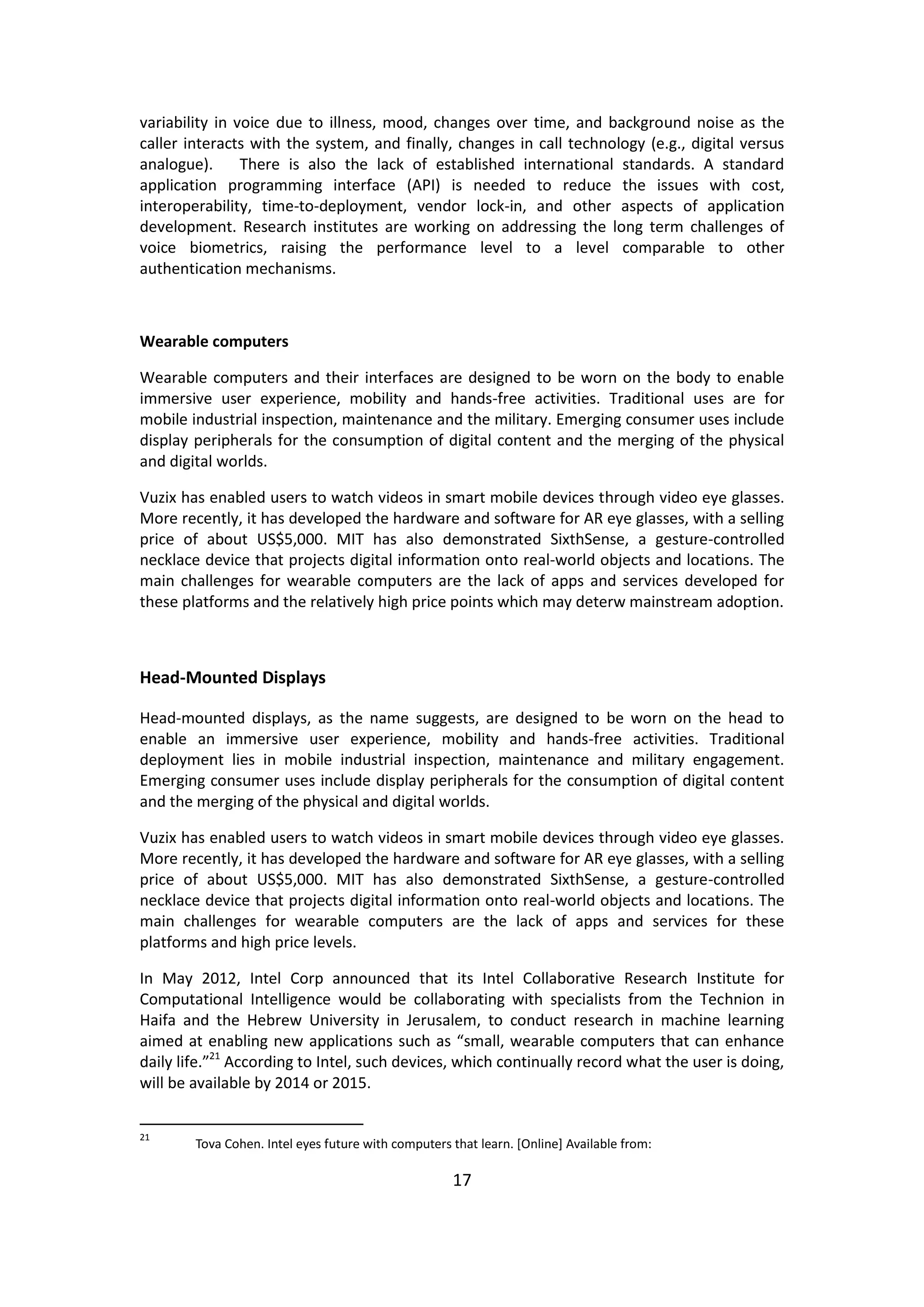 17 
variability in voice due to illness, mood, changes over time, and background noise as the caller interacts with the system, and finally, changes in call technology (e.g., digital versus analogue). There is also the lack of established international standards. A standard application programming interface (API) is needed to reduce the issues with cost, interoperability, time-to-deployment, vendor lock-in, and other aspects of application development. Research institutes are working on addressing the long term challenges of voice biometrics, raising the performance level to a level comparable to other authentication mechanisms. 
Wearable computers 
Wearable computers and their interfaces are designed to be worn on the body to enable immersive user experience, mobility and hands-free activities. Traditional uses are for mobile industrial inspection, maintenance and the military. Emerging consumer uses include display peripherals for the consumption of digital content and the merging of the physical and digital worlds. 
Vuzix has enabled users to watch videos in smart mobile devices through video eye glasses. More recently, it has developed the hardware and software for AR eye glasses, with a selling price of about US$5,000. MIT has also demonstrated SixthSense, a gesture-controlled necklace device that projects digital information onto real-world objects and locations. The main challenges for wearable computers are the lack of apps and services developed for these platforms and the relatively high price points which may deterw mainstream adoption. 
Head-Mounted Displays 
Head-mounted displays, as the name suggests, are designed to be worn on the head to enable an immersive user experience, mobility and hands-free activities. Traditional deployment lies in mobile industrial inspection, maintenance and military engagement. Emerging consumer uses include display peripherals for the consumption of digital content and the merging of the physical and digital worlds. 
Vuzix has enabled users to watch videos in smart mobile devices through video eye glasses. More recently, it has developed the hardware and software for AR eye glasses, with a selling price of about US$5,000. MIT has also demonstrated SixthSense, a gesture-controlled necklace device that projects digital information onto real-world objects and locations. The main challenges for wearable computers are the lack of apps and services for these platforms and high price levels. 
In May 2012, Intel Corp announced that its Intel Collaborative Research Institute for Computational Intelligence would be collaborating with specialists from the Technion in Haifa and the Hebrew University in Jerusalem, to conduct research in machine learning aimed at enabling new applications such as “small, wearable computers that can enhance daily life.”21 According to Intel, such devices, which continually record what the user is doing, will be available by 2014 or 2015. 
21 Tova Cohen. Intel eyes future with computers that learn. [Online] Available from:  