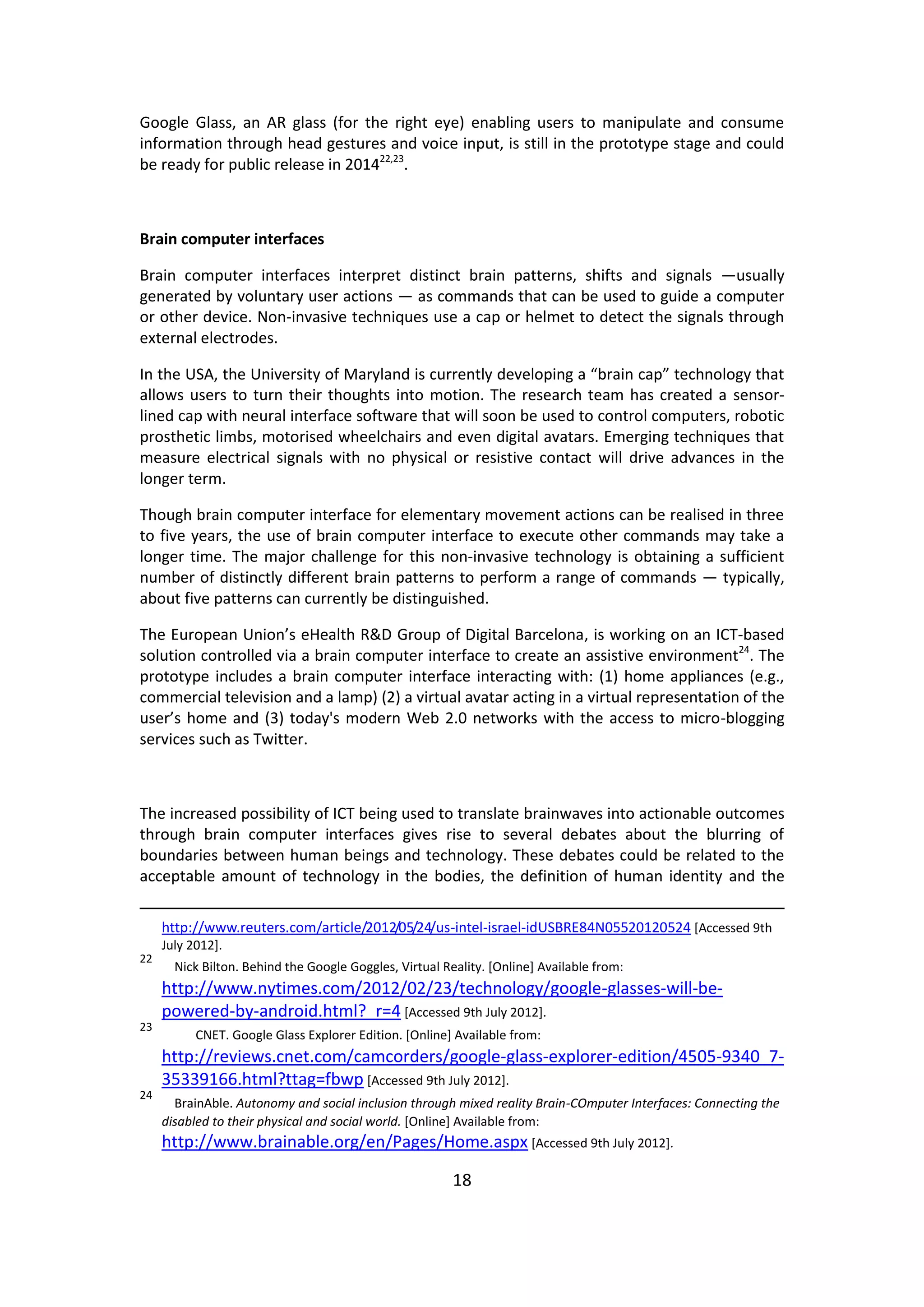 18 
Google Glass, an AR glass (for the right eye) enabling users to manipulate and consume information through head gestures and voice input, is still in the prototype stage and could be ready for public release in 201422,23. 
Brain computer interfaces 
Brain computer interfaces interpret distinct brain patterns, shifts and signals —usually generated by voluntary user actions — as commands that can be used to guide a computer or other device. Non-invasive techniques use a cap or helmet to detect the signals through external electrodes. 
In the USA, the University of Maryland is currently developing a “brain cap” technology that allows users to turn their thoughts into motion. The research team has created a sensor- lined cap with neural interface software that will soon be used to control computers, robotic prosthetic limbs, motorised wheelchairs and even digital avatars. Emerging techniques that measure electrical signals with no physical or resistive contact will drive advances in the longer term. 
Though brain computer interface for elementary movement actions can be realised in three to five years, the use of brain computer interface to execute other commands may take a longer time. The major challenge for this non-invasive technology is obtaining a sufficient number of distinctly different brain patterns to perform a range of commands — typically, about five patterns can currently be distinguished. 
The European Union’s eHealth R&D Group of Digital Barcelona, is working on an ICT-based solution controlled via a brain computer interface to create an assistive environment24. The prototype includes a brain computer interface interacting with: (1) home appliances (e.g., commercial television and a lamp) (2) a virtual avatar acting in a virtual representation of the user’s home and (3) today's modern Web 2.0 networks with the access to micro-blogging services such as Twitter. 
The increased possibility of ICT being used to translate brainwaves into actionable outcomes through brain computer interfaces gives rise to several debates about the blurring of boundaries between human beings and technology. These debates could be related to the acceptable amount of technology in the bodies, the definition of human identity and the 
http://www.reuters.com/article/2012/05/24/us-intel-israel-idUSBRE84N05520120524 [Accessed 9th July 2012]. 
22 Nick Bilton. Behind the Google Goggles, Virtual Reality. [Online] Available from: http://www.nytimes.com/2012/02/23/technology/google-glasses-will-be- powered-by-android.html?_r=4 [Accessed 9th July 2012]. 
23 CNET. Google Glass Explorer Edition. [Online] Available from: http://reviews.cnet.com/camcorders/google-glass-explorer-edition/4505-9340_7- 35339166.html?ttag=fbwp [Accessed 9th July 2012]. 
24 BrainAble. Autonomy and social inclusion through mixed reality Brain-COmputer Interfaces: Connecting the disabled to their physical and social world. [Online] Available from: http://www.brainable.org/en/Pages/Home.aspx [Accessed 9th July 2012].  