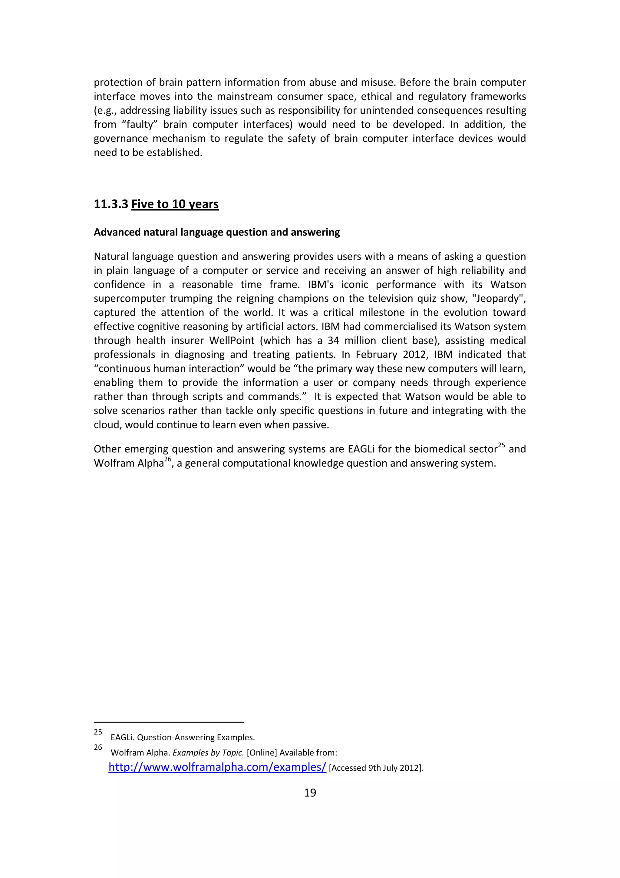 19 
protection of brain pattern information from abuse and misuse. Before the brain computer interface moves into the mainstream consumer space, ethical and regulatory frameworks (e.g., addressing liability issues such as responsibility for unintended consequences resulting from “faulty” brain computer interfaces) would need to be developed. In addition, the governance mechanism to regulate the safety of brain computer interface devices would need to be established. 
11.3.3 Five to 10 years 
Advanced natural language question and answering 
Natural language question and answering provides users with a means of asking a question in plain language of a computer or service and receiving an answer of high reliability and confidence in a reasonable time frame. IBM's iconic performance with its Watson supercomputer trumping the reigning champions on the television quiz show, "Jeopardy", captured the attention of the world. It was a critical milestone in the evolution toward effective cognitive reasoning by artificial actors. IBM had commercialised its Watson system through health insurer WellPoint (which has a 34 million client base), assisting medical professionals in diagnosing and treating patients. In February 2012, IBM indicated that “continuous human interaction” would be “the primary way these new computers will learn, enabling them to provide the information a user or company needs through experience rather than through scripts and commands.” It is expected that Watson would be able to solve scenarios rather than tackle only specific questions in future and integrating with the cloud, would continue to learn even when passive. 
Other emerging question and answering systems are EAGLi for the biomedical sector25 and Wolfram Alpha26, a general computational knowledge question and answering system. 
25 EAGLi. Question-Answering Examples. 
26 Wolfram Alpha. Examples by Topic. [Online] Available from: http://www.wolframalpha.com/examples/ [Accessed 9th July 2012].  