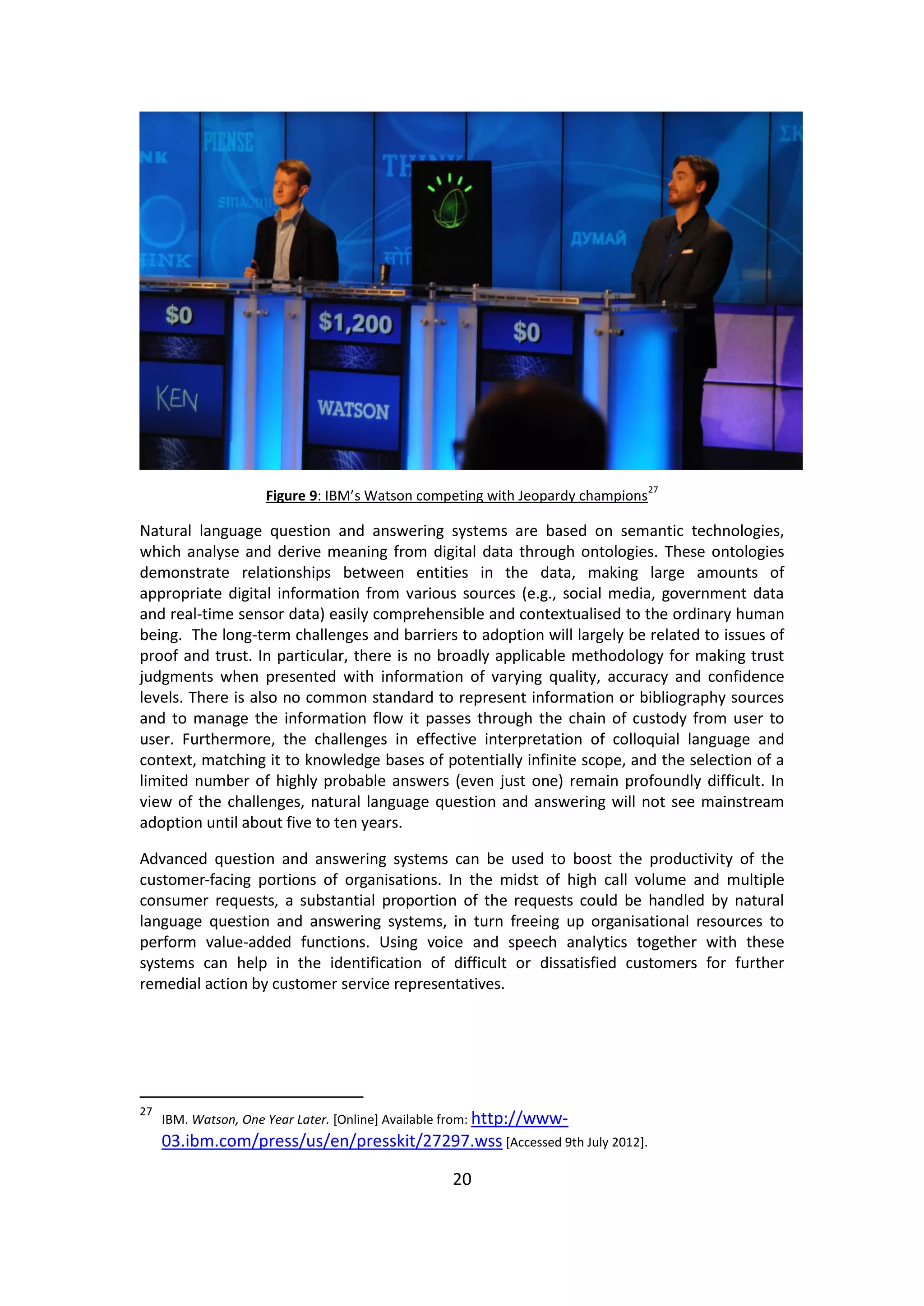 20 
Figure 9: IBM’s Watson competing with Jeopardy champions27 
Natural language question and answering systems are based on semantic technologies, which analyse and derive meaning from digital data through ontologies. These ontologies demonstrate relationships between entities in the data, making large amounts of appropriate digital information from various sources (e.g., social media, government data and real-time sensor data) easily comprehensible and contextualised to the ordinary human being. The long-term challenges and barriers to adoption will largely be related to issues of proof and trust. In particular, there is no broadly applicable methodology for making trust judgments when presented with information of varying quality, accuracy and confidence levels. There is also no common standard to represent information or bibliography sources and to manage the information flow it passes through the chain of custody from user to user. Furthermore, the challenges in effective interpretation of colloquial language and context, matching it to knowledge bases of potentially infinite scope, and the selection of a limited number of highly probable answers (even just one) remain profoundly difficult. In view of the challenges, natural language question and answering will not see mainstream adoption until about five to ten years. 
Advanced question and answering systems can be used to boost the productivity of the customer-facing portions of organisations. In the midst of high call volume and multiple consumer requests, a substantial proportion of the requests could be handled by natural language question and answering systems, in turn freeing up organisational resources to perform value-added functions. Using voice and speech analytics together with these systems can help in the identification of difficult or dissatisfied customers for further remedial action by customer service representatives. 
27 IBM. Watson, One Year Later. [Online] Available from: http://www- 03.ibm.com/press/us/en/presskit/27297.wss [Accessed 9th July 2012].  