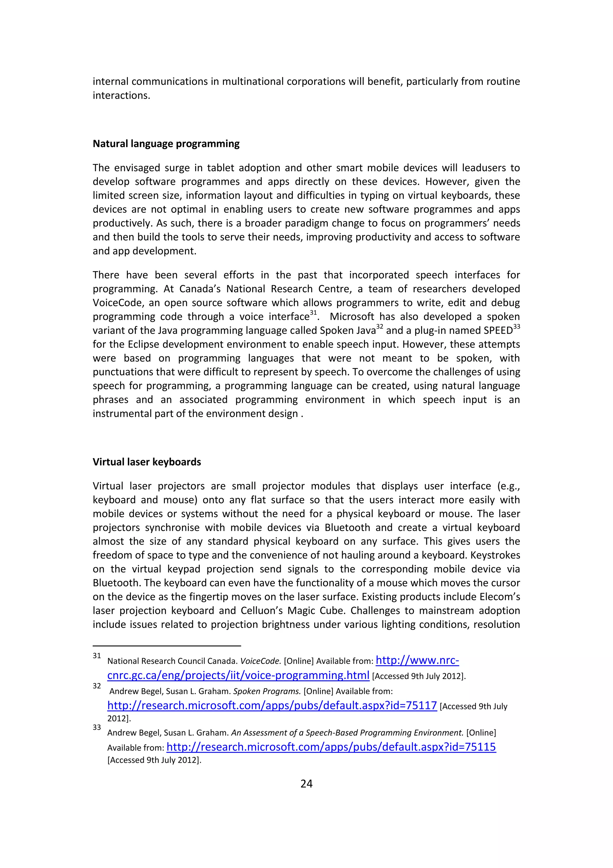 24 
internal communications in multinational corporations will benefit, particularly from routine interactions. 
Natural language programming 
The envisaged surge in tablet adoption and other smart mobile devices will leadusers to develop software programmes and apps directly on these devices. However, given the limited screen size, information layout and difficulties in typing on virtual keyboards, these devices are not optimal in enabling users to create new software programmes and apps productively. As such, there is a broader paradigm change to focus on programmers’ needs and then build the tools to serve their needs, improving productivity and access to software and app development. 
There have been several efforts in the past that incorporated speech interfaces for programming. At Canada’s National Research Centre, a team of researchers developed VoiceCode, an open source software which allows programmers to write, edit and debug programming code through a voice interface31. Microsoft has also developed a spoken variant of the Java programming language called Spoken Java32 and a plug-in named SPEED33 for the Eclipse development environment to enable speech input. However, these attempts were based on programming languages that were not meant to be spoken, with punctuations that were difficult to represent by speech. To overcome the challenges of using speech for programming, a programming language can be created, using natural language phrases and an associated programming environment in which speech input is an instrumental part of the environment design . 
Virtual laser keyboards 
Virtual laser projectors are small projector modules that displays user interface (e.g., keyboard and mouse) onto any flat surface so that the users interact more easily with mobile devices or systems without the need for a physical keyboard or mouse. The laser projectors synchronise with mobile devices via Bluetooth and create a virtual keyboard almost the size of any standard physical keyboard on any surface. This gives users the freedom of space to type and the convenience of not hauling around a keyboard. Keystrokes on the virtual keypad projection send signals to the corresponding mobile device via Bluetooth. The keyboard can even have the functionality of a mouse which moves the cursor on the device as the fingertip moves on the laser surface. Existing products include Elecom’s laser projection keyboard and Celluon’s Magic Cube. Challenges to mainstream adoption include issues related to projection brightness under various lighting conditions, resolution 
31 National Research Council Canada. VoiceCode. [Online] Available from: http://www.nrc- cnrc.gc.ca/eng/projects/iit/voice-programming.html [Accessed 9th July 2012]. 
32 Andrew Begel, Susan L. Graham. Spoken Programs. [Online] Available from: http://research.microsoft.com/apps/pubs/default.aspx?id=75117 [Accessed 9th July 2012]. 
33 Andrew Begel, Susan L. Graham. An Assessment of a Speech-Based Programming Environment. [Online] Available from: http://research.microsoft.com/apps/pubs/default.aspx?id=75115 [Accessed 9th July 2012].  