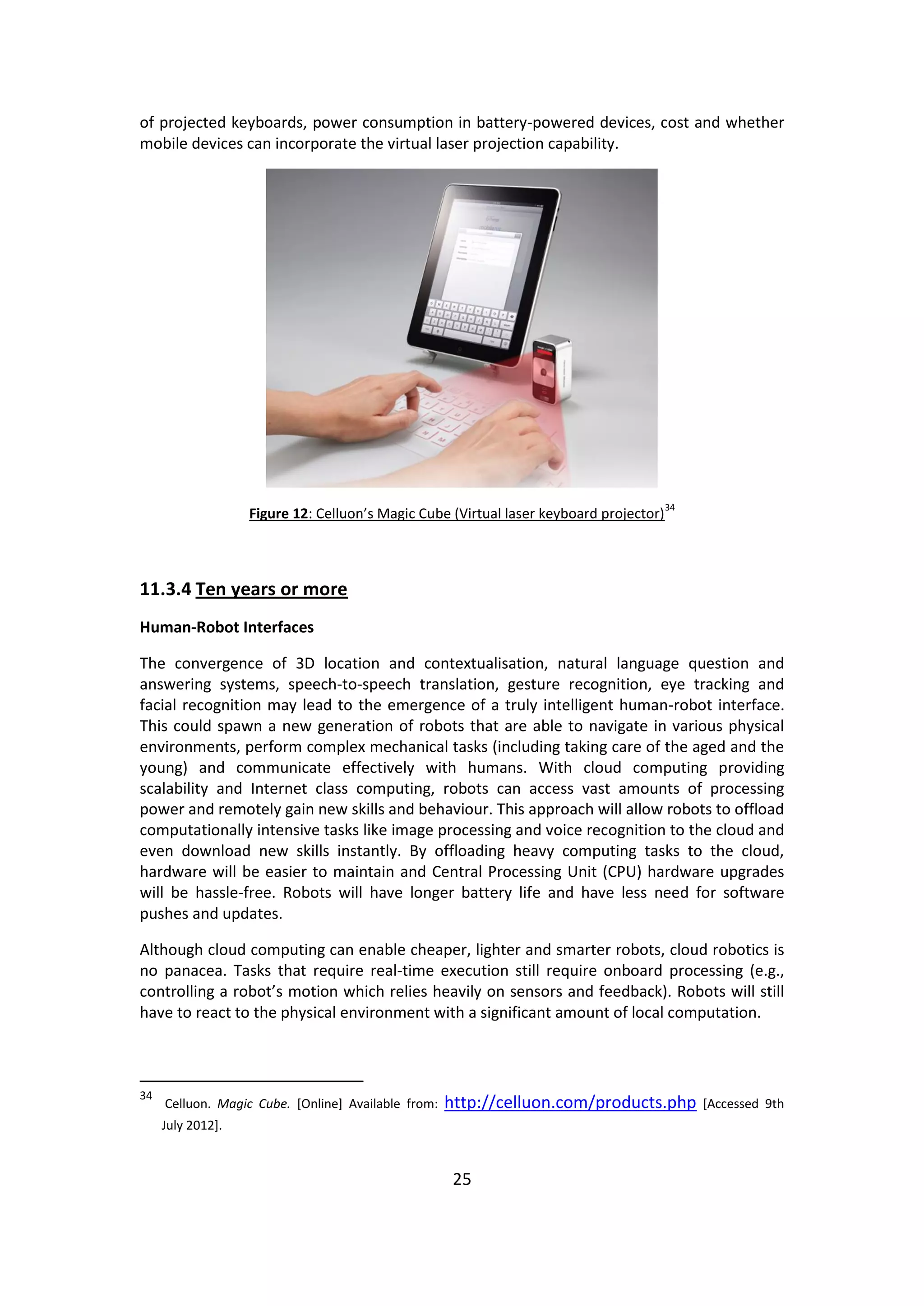 25 
of projected keyboards, power consumption in battery-powered devices, cost and whether mobile devices can incorporate the virtual laser projection capability. 
Figure 12: Celluon’s Magic Cube (Virtual laser keyboard projector)34 
11.3.4 Ten years or more 
Human-Robot Interfaces 
The convergence of 3D location and contextualisation, natural language question and answering systems, speech-to-speech translation, gesture recognition, eye tracking and facial recognition may lead to the emergence of a truly intelligent human-robot interface. This could spawn a new generation of robots that are able to navigate in various physical environments, perform complex mechanical tasks (including taking care of the aged and the young) and communicate effectively with humans. With cloud computing providing scalability and Internet class computing, robots can access vast amounts of processing power and remotely gain new skills and behaviour. This approach will allow robots to offload computationally intensive tasks like image processing and voice recognition to the cloud and even download new skills instantly. By offloading heavy computing tasks to the cloud, hardware will be easier to maintain and Central Processing Unit (CPU) hardware upgrades will be hassle-free. Robots will have longer battery life and have less need for software pushes and updates. 
Although cloud computing can enable cheaper, lighter and smarter robots, cloud robotics is no panacea. Tasks that require real-time execution still require onboard processing (e.g., controlling a robot’s motion which relies heavily on sensors and feedback). Robots will still have to react to the physical environment with a significant amount of local computation. 
34 Celluon. Magic Cube. [Online] Available from: http://celluon.com/products.php [Accessed 9th July 2012].  