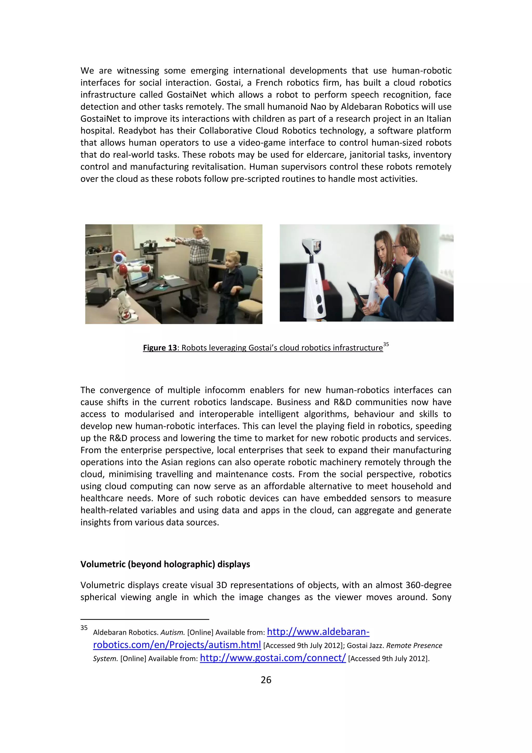 26 
We are witnessing some emerging international developments that use human-robotic interfaces for social interaction. Gostai, a French robotics firm, has built a cloud robotics infrastructure called GostaiNet which allows a robot to perform speech recognition, face detection and other tasks remotely. The small humanoid Nao by Aldebaran Robotics will use GostaiNet to improve its interactions with children as part of a research project in an Italian hospital. Readybot has their Collaborative Cloud Robotics technology, a software platform that allows human operators to use a video-game interface to control human-sized robots that do real-world tasks. These robots may be used for eldercare, janitorial tasks, inventory control and manufacturing revitalisation. Human supervisors control these robots remotely over the cloud as these robots follow pre-scripted routines to handle most activities. 
Figure 13: Robots leveraging Gostai’s cloud robotics infrastructure35 
The convergence of multiple infocomm enablers for new human-robotics interfaces can cause shifts in the current robotics landscape. Business and R&D communities now have access to modularised and interoperable intelligent algorithms, behaviour and skills to develop new human-robotic interfaces. This can level the playing field in robotics, speeding up the R&D process and lowering the time to market for new robotic products and services. From the enterprise perspective, local enterprises that seek to expand their manufacturing operations into the Asian regions can also operate robotic machinery remotely through the cloud, minimising travelling and maintenance costs. From the social perspective, robotics using cloud computing can now serve as an affordable alternative to meet household and healthcare needs. More of such robotic devices can have embedded sensors to measure health-related variables and using data and apps in the cloud, can aggregate and generate insights from various data sources. 
Volumetric (beyond holographic) displays 
Volumetric displays create visual 3D representations of objects, with an almost 360-degree spherical viewing angle in which the image changes as the viewer moves around. Sony 
35 Aldebaran Robotics. Autism. [Online] Available from: http://www.aldebaran- robotics.com/en/Projects/autism.html [Accessed 9th July 2012]; Gostai Jazz. Remote Presence System. [Online] Available from: http://www.gostai.com/connect/ [Accessed 9th July 2012].  
