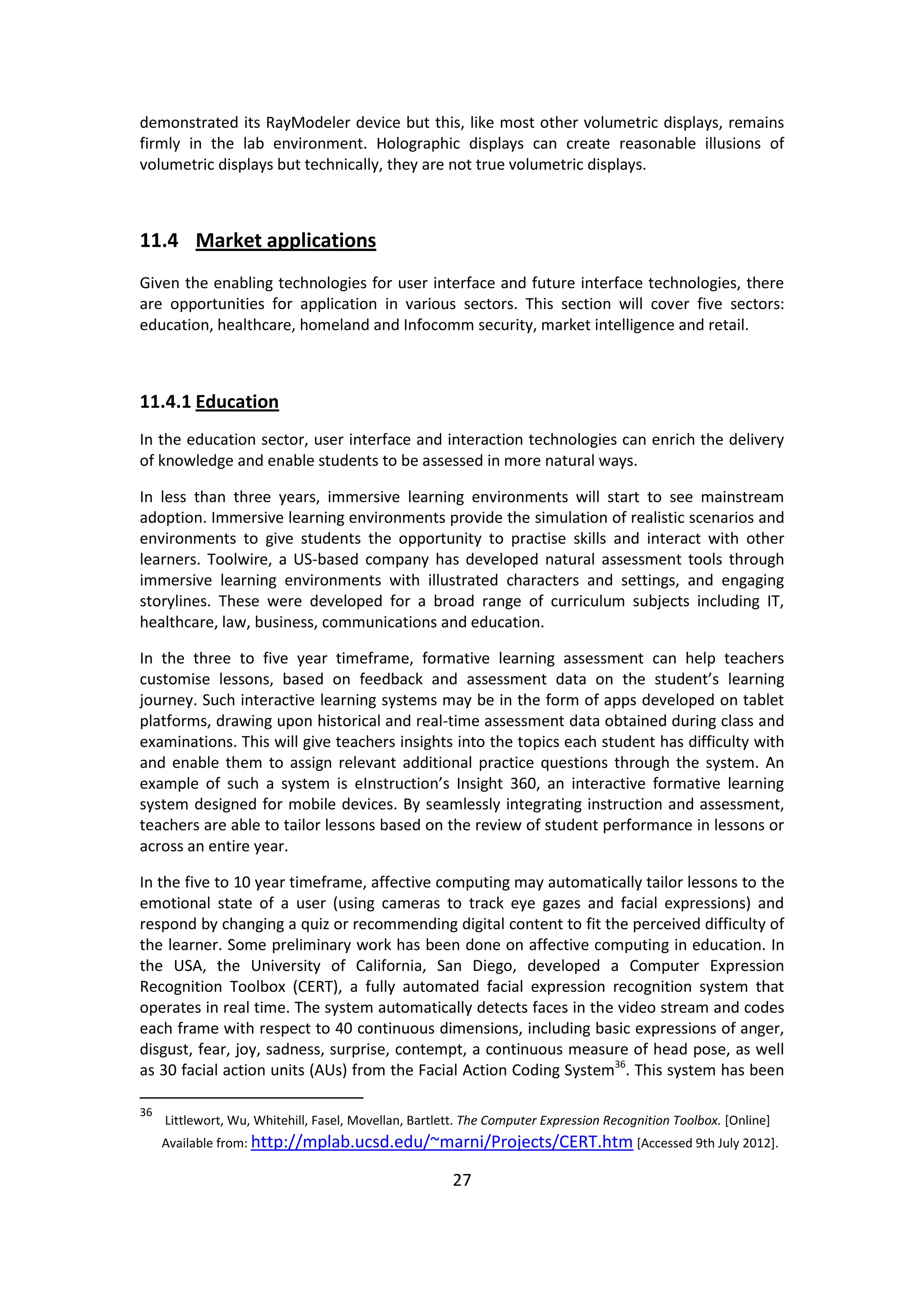 27 
demonstrated its RayModeler device but this, like most other volumetric displays, remains firmly in the lab environment. Holographic displays can create reasonable illusions of volumetric displays but technically, they are not true volumetric displays. 
11.4 Market applications 
Given the enabling technologies for user interface and future interface technologies, there are opportunities for application in various sectors. This section will cover five sectors: education, healthcare, homeland and Infocomm security, market intelligence and retail. 
11.4.1 Education 
In the education sector, user interface and interaction technologies can enrich the delivery of knowledge and enable students to be assessed in more natural ways. 
In less than three years, immersive learning environments will start to see mainstream adoption. Immersive learning environments provide the simulation of realistic scenarios and environments to give students the opportunity to practise skills and interact with other learners. Toolwire, a US-based company has developed natural assessment tools through immersive learning environments with illustrated characters and settings, and engaging storylines. These were developed for a broad range of curriculum subjects including IT, healthcare, law, business, communications and education. 
In the three to five year timeframe, formative learning assessment can help teachers customise lessons, based on feedback and assessment data on the student’s learning journey. Such interactive learning systems may be in the form of apps developed on tablet platforms, drawing upon historical and real-time assessment data obtained during class and examinations. This will give teachers insights into the topics each student has difficulty with and enable them to assign relevant additional practice questions through the system. An example of such a system is eInstruction’s Insight 360, an interactive formative learning system designed for mobile devices. By seamlessly integrating instruction and assessment, teachers are able to tailor lessons based on the review of student performance in lessons or across an entire year. 
In the five to 10 year timeframe, affective computing may automatically tailor lessons to the emotional state of a user (using cameras to track eye gazes and facial expressions) and respond by changing a quiz or recommending digital content to fit the perceived difficulty of the learner. Some preliminary work has been done on affective computing in education. In the USA, the University of California, San Diego, developed a Computer Expression Recognition Toolbox (CERT), a fully automated facial expression recognition system that operates in real time. The system automatically detects faces in the video stream and codes each frame with respect to 40 continuous dimensions, including basic expressions of anger, disgust, fear, joy, sadness, surprise, contempt, a continuous measure of head pose, as well as 30 facial action units (AUs) from the Facial Action Coding System36. This system has been 
36 Littlewort, Wu, Whitehill, Fasel, Movellan, Bartlett. The Computer Expression Recognition Toolbox. [Online] Available from: http://mplab.ucsd.edu/~marni/Projects/CERT.htm [Accessed 9th July 2012].  
