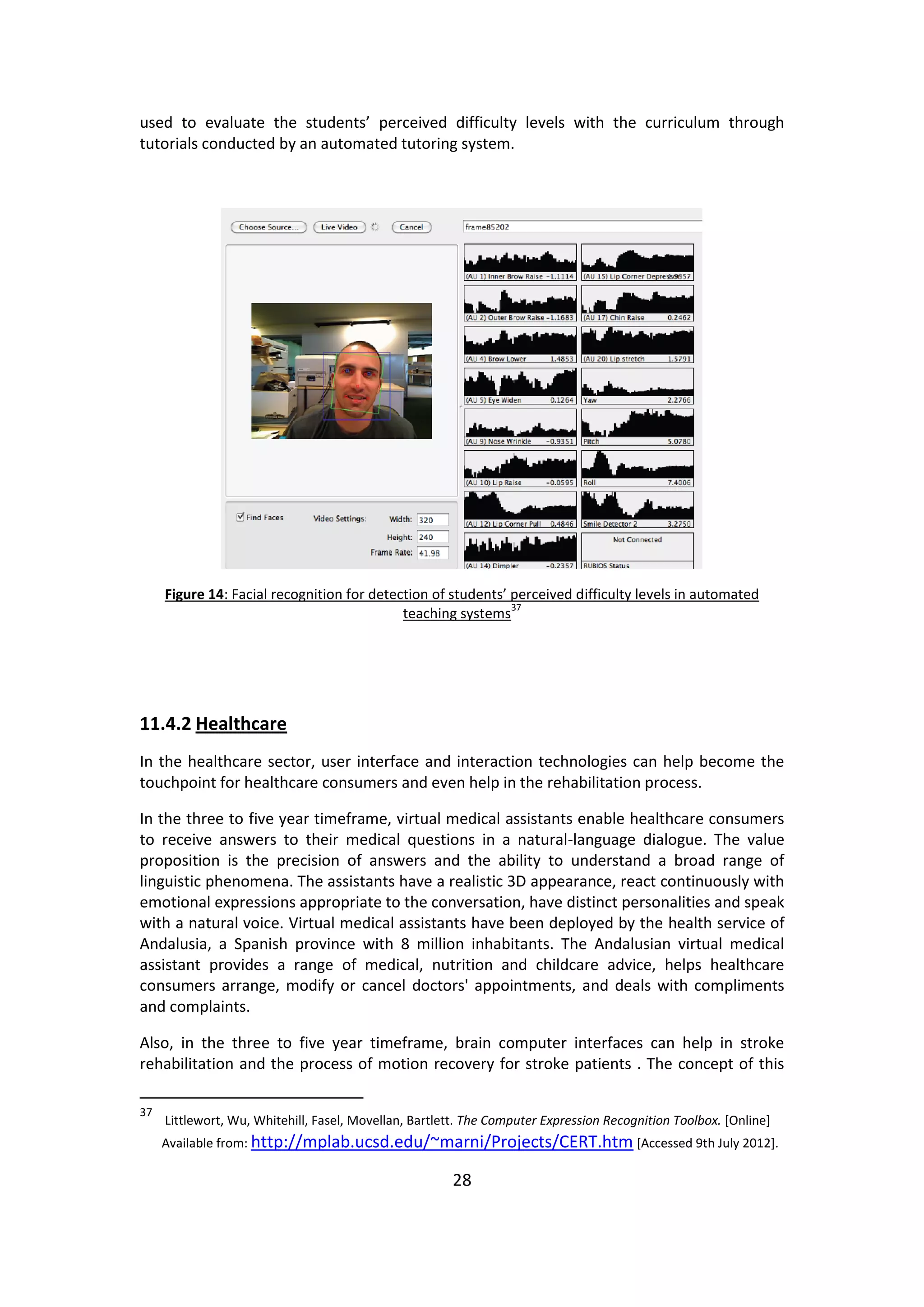 28 
used to evaluate the students’ perceived difficulty levels with the curriculum through 
tutorials conducted by an automated tutoring system. 
Figure 14: Facial recognition for detection of students’ perceived difficulty levels in automated 
teaching systems37 
11.4.2 Healthcare 
In the healthcare sector, user interface and interaction technologies can help become the 
touchpoint for healthcare consumers and even help in the rehabilitation process. 
In the three to five year timeframe, virtual medical assistants enable healthcare consumers 
to receive answers to their medical questions in a natural-language dialogue. The value 
proposition is the precision of answers and the ability to understand a broad range of 
linguistic phenomena. The assistants have a realistic 3D appearance, react continuously with 
emotional expressions appropriate to the conversation, have distinct personalities and speak 
with a natural voice. Virtual medical assistants have been deployed by the health service of 
Andalusia, a Spanish province with 8 million inhabitants. The Andalusian virtual medical 
assistant provides a range of medical, nutrition and childcare advice, helps healthcare 
consumers arrange, modify or cancel doctors' appointments, and deals with compliments 
and complaints. 
Also, in the three to five year timeframe, brain computer interfaces can help in stroke 
rehabilitation and the process of motion recovery for stroke patients . The concept of this 
37 
Littlewort, Wu, Whitehill, Fasel, Movellan, Bartlett. The Computer Expression Recognition Toolbox. [Online] 
Available from: http://mplab.ucsd.edu/~marni/Projects/CERT.htm [Accessed 9th July 2012]. 
 