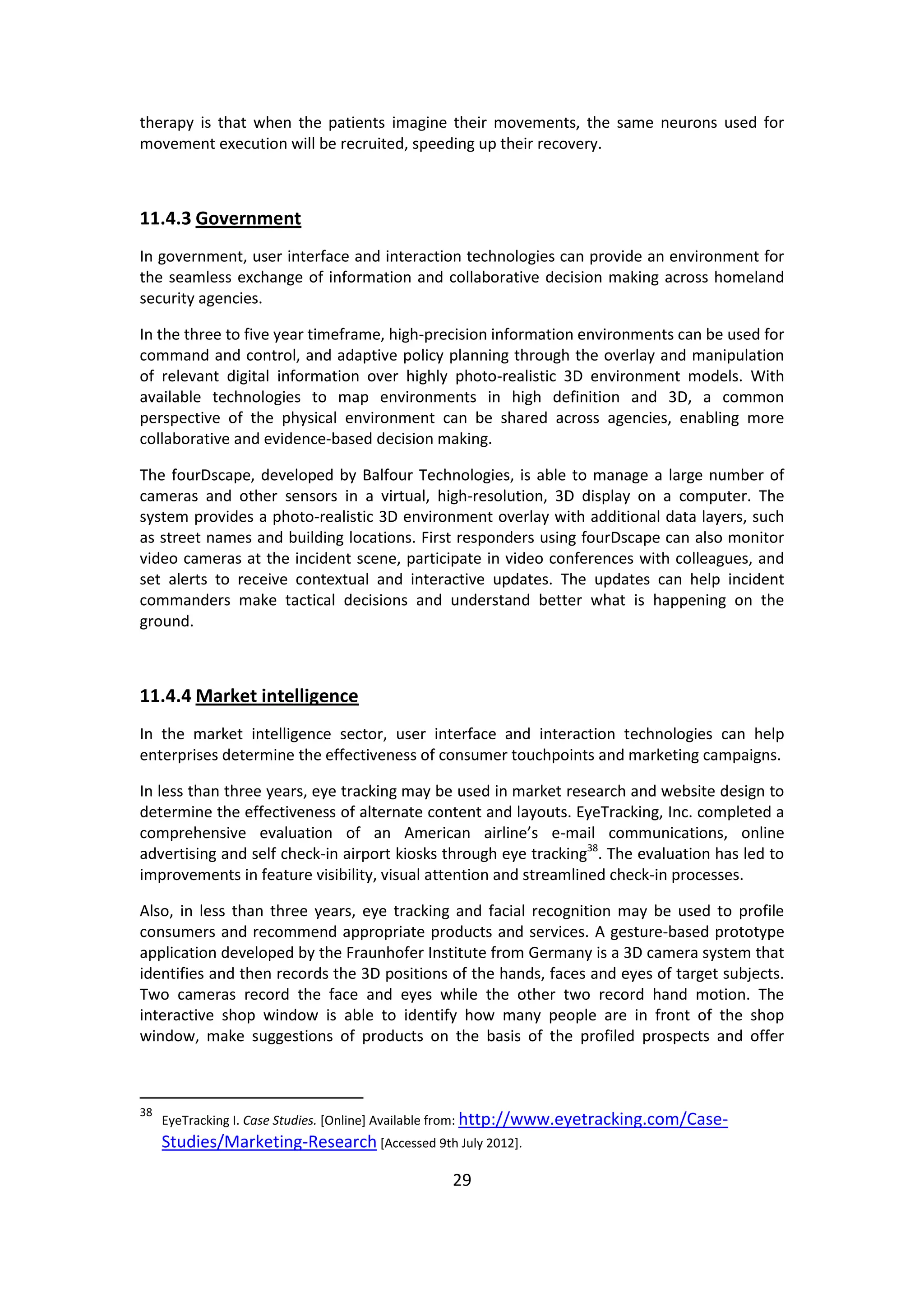 29 
therapy is that when the patients imagine their movements, the same neurons used for movement execution will be recruited, speeding up their recovery. 
11.4.3 Government 
In government, user interface and interaction technologies can provide an environment for the seamless exchange of information and collaborative decision making across homeland security agencies. 
In the three to five year timeframe, high-precision information environments can be used for command and control, and adaptive policy planning through the overlay and manipulation of relevant digital information over highly photo-realistic 3D environment models. With available technologies to map environments in high definition and 3D, a common perspective of the physical environment can be shared across agencies, enabling more collaborative and evidence-based decision making. 
The fourDscape, developed by Balfour Technologies, is able to manage a large number of cameras and other sensors in a virtual, high-resolution, 3D display on a computer. The system provides a photo-realistic 3D environment overlay with additional data layers, such as street names and building locations. First responders using fourDscape can also monitor video cameras at the incident scene, participate in video conferences with colleagues, and set alerts to receive contextual and interactive updates. The updates can help incident commanders make tactical decisions and understand better what is happening on the ground. 
11.4.4 Market intelligence 
In the market intelligence sector, user interface and interaction technologies can help enterprises determine the effectiveness of consumer touchpoints and marketing campaigns. 
In less than three years, eye tracking may be used in market research and website design to determine the effectiveness of alternate content and layouts. EyeTracking, Inc. completed a comprehensive evaluation of an American airline’s e-mail communications, online advertising and self check-in airport kiosks through eye tracking38. The evaluation has led to improvements in feature visibility, visual attention and streamlined check-in processes. 
Also, in less than three years, eye tracking and facial recognition may be used to profile consumers and recommend appropriate products and services. A gesture-based prototype application developed by the Fraunhofer Institute from Germany is a 3D camera system that identifies and then records the 3D positions of the hands, faces and eyes of target subjects. Two cameras record the face and eyes while the other two record hand motion. The interactive shop window is able to identify how many people are in front of the shop window, make suggestions of products on the basis of the profiled prospects and offer 
38 EyeTracking I. Case Studies. [Online] Available from: http://www.eyetracking.com/Case- Studies/Marketing-Research [Accessed 9th July 2012].  