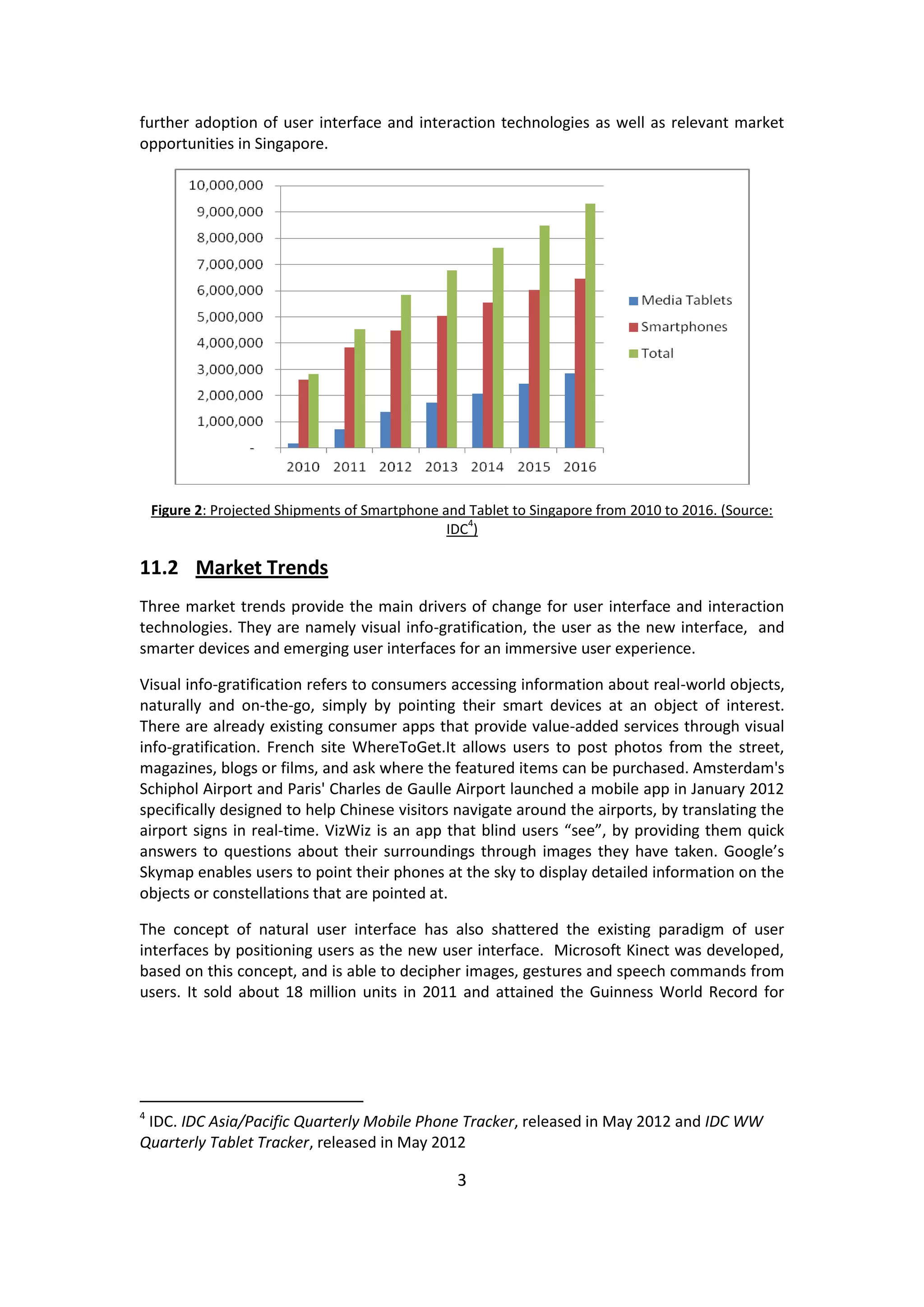 3 
further adoption of user interface and interaction technologies as well as relevant market opportunities in Singapore. 
Figure 2: Projected Shipments of Smartphone and Tablet to Singapore from 2010 to 2016. (Source: IDC4) 
11.2 Market Trends 
Three market trends provide the main drivers of change for user interface and interaction technologies. They are namely visual info-gratification, the user as the new interface, and smarter devices and emerging user interfaces for an immersive user experience. 
Visual info-gratification refers to consumers accessing information about real-world objects, naturally and on-the-go, simply by pointing their smart devices at an object of interest. There are already existing consumer apps that provide value-added services through visual info-gratification. French site WhereToGet.It allows users to post photos from the street, magazines, blogs or films, and ask where the featured items can be purchased. Amsterdam's Schiphol Airport and Paris' Charles de Gaulle Airport launched a mobile app in January 2012 specifically designed to help Chinese visitors navigate around the airports, by translating the airport signs in real-time. VizWiz is an app that blind users “see”, by providing them quick answers to questions about their surroundings through images they have taken. Google’s Skymap enables users to point their phones at the sky to display detailed information on the objects or constellations that are pointed at. 
The concept of natural user interface has also shattered the existing paradigm of user interfaces by positioning users as the new user interface. Microsoft Kinect was developed, based on this concept, and is able to decipher images, gestures and speech commands from users. It sold about 18 million units in 2011 and attained the Guinness World Record for 
4 IDC. IDC Asia/Pacific Quarterly Mobile Phone Tracker, released in May 2012 and IDC WW Quarterly Tablet Tracker, released in May 2012  