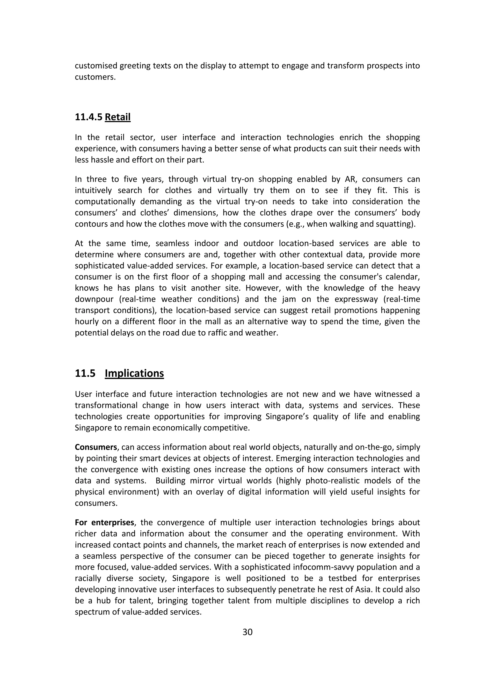 30 
customised greeting texts on the display to attempt to engage and transform prospects into customers. 
11.4.5 Retail 
In the retail sector, user interface and interaction technologies enrich the shopping experience, with consumers having a better sense of what products can suit their needs with less hassle and effort on their part. 
In three to five years, through virtual try-on shopping enabled by AR, consumers can intuitively search for clothes and virtually try them on to see if they fit. This is computationally demanding as the virtual try-on needs to take into consideration the consumers’ and clothes’ dimensions, how the clothes drape over the consumers’ body contours and how the clothes move with the consumers (e.g., when walking and squatting). 
At the same time, seamless indoor and outdoor location-based services are able to determine where consumers are and, together with other contextual data, provide more sophisticated value-added services. For example, a location-based service can detect that a consumer is on the first floor of a shopping mall and accessing the consumer's calendar, knows he has plans to visit another site. However, with the knowledge of the heavy downpour (real-time weather conditions) and the jam on the expressway (real-time transport conditions), the location-based service can suggest retail promotions happening hourly on a different floor in the mall as an alternative way to spend the time, given the potential delays on the road due to raffic and weather. 
11.5 Implications 
User interface and future interaction technologies are not new and we have witnessed a transformational change in how users interact with data, systems and services. These technologies create opportunities for improving Singapore’s quality of life and enabling Singapore to remain economically competitive. 
Consumers, can access information about real world objects, naturally and on-the-go, simply by pointing their smart devices at objects of interest. Emerging interaction technologies and the convergence with existing ones increase the options of how consumers interact with data and systems. Building mirror virtual worlds (highly photo-realistic models of the physical environment) with an overlay of digital information will yield useful insights for consumers. 
For enterprises, the convergence of multiple user interaction technologies brings about richer data and information about the consumer and the operating environment. With increased contact points and channels, the market reach of enterprises is now extended and a seamless perspective of the consumer can be pieced together to generate insights for more focused, value-added services. With a sophisticated infocomm-savvy population and a racially diverse society, Singapore is well positioned to be a testbed for enterprises developing innovative user interfaces to subsequently penetrate he rest of Asia. It could also be a hub for talent, bringing together talent from multiple disciplines to develop a rich spectrum of value-added services.  