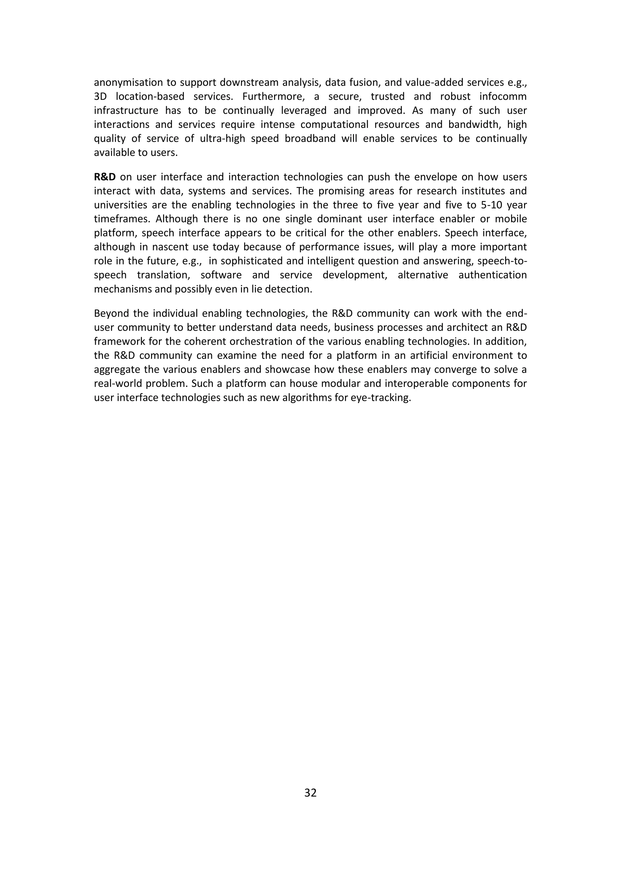 32 
anonymisation to support downstream analysis, data fusion, and value-added services e.g., 3D location-based services. Furthermore, a secure, trusted and robust infocomm infrastructure has to be continually leveraged and improved. As many of such user interactions and services require intense computational resources and bandwidth, high quality of service of ultra-high speed broadband will enable services to be continually available to users. 
R&D on user interface and interaction technologies can push the envelope on how users interact with data, systems and services. The promising areas for research institutes and universities are the enabling technologies in the three to five year and five to 5-10 year timeframes. Although there is no one single dominant user interface enabler or mobile platform, speech interface appears to be critical for the other enablers. Speech interface, although in nascent use today because of performance issues, will play a more important role in the future, e.g., in sophisticated and intelligent question and answering, speech-to- speech translation, software and service development, alternative authentication mechanisms and possibly even in lie detection. 
Beyond the individual enabling technologies, the R&D community can work with the end- user community to better understand data needs, business processes and architect an R&D framework for the coherent orchestration of the various enabling technologies. In addition, the R&D community can examine the need for a platform in an artificial environment to aggregate the various enablers and showcase how these enablers may converge to solve a real-world problem. Such a platform can house modular and interoperable components for user interface technologies such as new algorithms for eye-tracking. 
