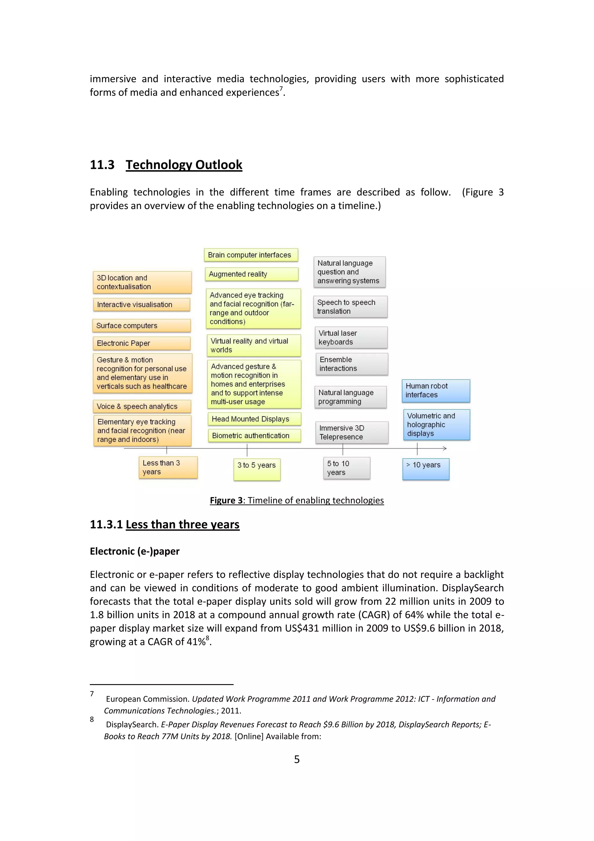 5 
immersive and interactive media technologies, providing users with more sophisticated forms of media and enhanced experiences7. 
11.3 Technology Outlook 
Enabling technologies in the different time frames are described as follow. (Figure 3 provides an overview of the enabling technologies on a timeline.) 
Figure 3: Timeline of enabling technologies 
11.3.1 Less than three years 
Electronic (e-)paper 
Electronic or e-paper refers to reflective display technologies that do not require a backlight and can be viewed in conditions of moderate to good ambient illumination. DisplaySearch forecasts that the total e-paper display units sold will grow from 22 million units in 2009 to 1.8 billion units in 2018 at a compound annual growth rate (CAGR) of 64% while the total e- paper display market size will expand from US$431 million in 2009 to US$9.6 billion in 2018, growing at a CAGR of 41%8. 
7 European Commission. Updated Work Programme 2011 and Work Programme 2012: ICT - Information and Communications Technologies.; 2011. 
8 DisplaySearch. E-Paper Display Revenues Forecast to Reach $9.6 Billion by 2018, DisplaySearch Reports; E- Books to Reach 77M Units by 2018. [Online] Available from:  