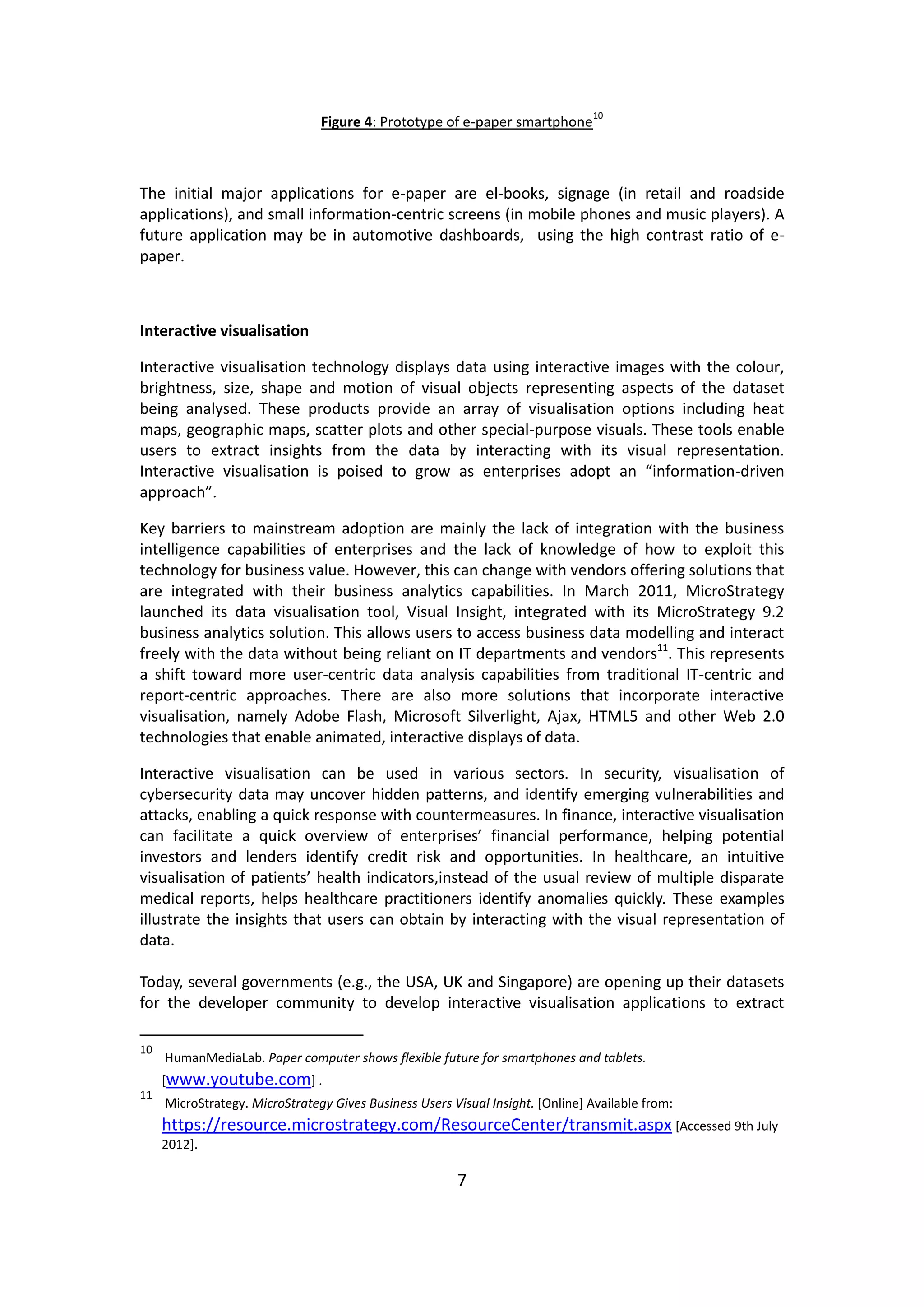 7 
Figure 4: Prototype of e-paper smartphone10 
The initial major applications for e-paper are el-books, signage (in retail and roadside applications), and small information-centric screens (in mobile phones and music players). A future application may be in automotive dashboards, using the high contrast ratio of e- paper. 
Interactive visualisation 
Interactive visualisation technology displays data using interactive images with the colour, brightness, size, shape and motion of visual objects representing aspects of the dataset being analysed. These products provide an array of visualisation options including heat maps, geographic maps, scatter plots and other special-purpose visuals. These tools enable users to extract insights from the data by interacting with its visual representation. Interactive visualisation is poised to grow as enterprises adopt an “information-driven approach”. 
Key barriers to mainstream adoption are mainly the lack of integration with the business intelligence capabilities of enterprises and the lack of knowledge of how to exploit this technology for business value. However, this can change with vendors offering solutions that are integrated with their business analytics capabilities. In March 2011, MicroStrategy launched its data visualisation tool, Visual Insight, integrated with its MicroStrategy 9.2 business analytics solution. This allows users to access business data modelling and interact freely with the data without being reliant on IT departments and vendors11. This represents a shift toward more user-centric data analysis capabilities from traditional IT-centric and report-centric approaches. There are also more solutions that incorporate interactive visualisation, namely Adobe Flash, Microsoft Silverlight, Ajax, HTML5 and other Web 2.0 technologies that enable animated, interactive displays of data. 
Interactive visualisation can be used in various sectors. In security, visualisation of cybersecurity data may uncover hidden patterns, and identify emerging vulnerabilities and attacks, enabling a quick response with countermeasures. In finance, interactive visualisation can facilitate a quick overview of enterprises’ financial performance, helping potential investors and lenders identify credit risk and opportunities. In healthcare, an intuitive visualisation of patients’ health indicators,instead of the usual review of multiple disparate medical reports, helps healthcare practitioners identify anomalies quickly. These examples illustrate the insights that users can obtain by interacting with the visual representation of data. 
Today, several governments (e.g., the USA, UK and Singapore) are opening up their datasets for the developer community to develop interactive visualisation applications to extract 
10 HumanMediaLab. Paper computer shows flexible future for smartphones and tablets. [www.youtube.com] . 
11 MicroStrategy. MicroStrategy Gives Business Users Visual Insight. [Online] Available from: https://resource.microstrategy.com/ResourceCenter/transmit.aspx [Accessed 9th July 2012].  