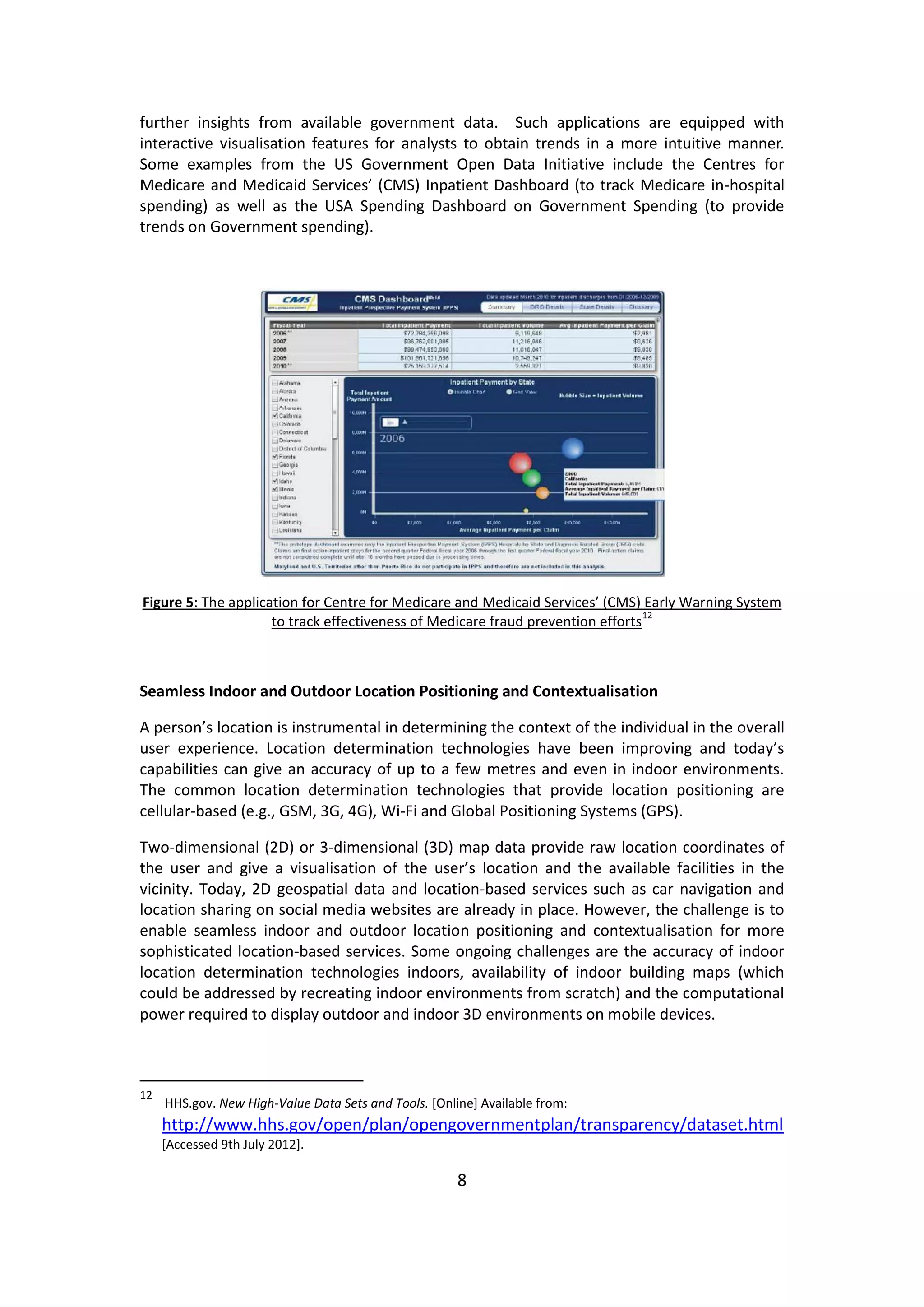 8 
further insights from available government data. Such applications are equipped with interactive visualisation features for analysts to obtain trends in a more intuitive manner. Some examples from the US Government Open Data Initiative include the Centres for Medicare and Medicaid Services’ (CMS) Inpatient Dashboard (to track Medicare in-hospital spending) as well as the USA Spending Dashboard on Government Spending (to provide trends on Government spending). 
Figure 5: The application for Centre for Medicare and Medicaid Services’ (CMS) Early Warning System to track effectiveness of Medicare fraud prevention efforts12 
Seamless Indoor and Outdoor Location Positioning and Contextualisation 
A person’s location is instrumental in determining the context of the individual in the overall user experience. Location determination technologies have been improving and today’s capabilities can give an accuracy of up to a few metres and even in indoor environments. The common location determination technologies that provide location positioning are cellular-based (e.g., GSM, 3G, 4G), Wi-Fi and Global Positioning Systems (GPS). 
Two-dimensional (2D) or 3-dimensional (3D) map data provide raw location coordinates of the user and give a visualisation of the user’s location and the available facilities in the vicinity. Today, 2D geospatial data and location-based services such as car navigation and location sharing on social media websites are already in place. However, the challenge is to enable seamless indoor and outdoor location positioning and contextualisation for more sophisticated location-based services. Some ongoing challenges are the accuracy of indoor location determination technologies indoors, availability of indoor building maps (which could be addressed by recreating indoor environments from scratch) and the computational power required to display outdoor and indoor 3D environments on mobile devices. 
12 HHS.gov. New High-Value Data Sets and Tools. [Online] Available from: http://www.hhs.gov/open/plan/opengovernmentplan/transparency/dataset.html [Accessed 9th July 2012].  