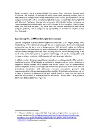 10 
Surface computers are large-screen displays that support direct interaction via multi-touch or gesture. The displays can typically recognise multi-touch, enabling multiple users to interact or work collaboratively. Microsoft has released the second generation of its surface computers (Microsoft Surface using Samsung SUR40 display, now called the Samsung SUR40 with Microsoft PixelSense) this year at a price point of US$8,400. Surface computers are currently targeted at the hospitality and retail industries. With price points expected to go down over the next few years, and more apps and services developed on the surface computer platform, surface computers are expected to see mainstream adoption in less than three years. 
Gesture Recognition and Motion Sensing for Elementary Use 
Gesture recognition involves determining the movement of a user’s fingers, hands, arms, head or body in three dimensions through the use of a camera or a device with embedded sensors that may be worn, held or body-mounted. With Microsoft making the Software Development Kit for the commercial version of Kinect free, developers will be encouraged to innovate and create apps in multiple areas, including business, healthcare and gaming. In the short term, elementary gesture recognition technology such as the manipulation and retrieval of data on smart and mobile devices, will see mainstream adoption. 
In addition, motion detection capabilities are already on smart devices today. Micro-electro- mechanical systems (MEMS) enable a multitude of applications from motion detection to navigation. Mobile phones today already have MEMS sensors such as accelerometers (rotation of phone display according to user movement), gyroscopes (maintain or measure orientation), barometers and altimeters (measure atmospheric pressure) and magnetometers (provide compass direction functionality). The global motion sensor market is slated to reach US$16.4 billion in 2016, with a CAGR growth of 20.3% from 2011 to 2016 while the motion sensor in mobile phones will reach US$4.1 billion, with a CAGR growth of 25.3% from 2011 to 201614 (see Figure 6). 
14 PRNewswire. Mobile User Interface 2011-2016: Designing Compelling UI in iPhone and Android Era. [Online] Available from: http://www.prnewswire.com/news-releases/mobile-user- interface-2011-2016-designing-compelling-ui-in-iphone-and-android-era- 130548743.html [Accessed 9th July 2012]. 
 