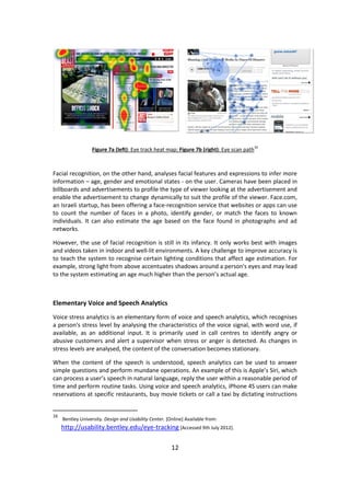 12 
Figure 7a (left): Eye track heat map; Figure 7b (right): Eye scan path16 
Facial recognition, on the other hand, analyses facial features and expressions to infer more information – age, gender and emotional states - on the user. Cameras have been placed in billboards and advertisements to profile the type of viewer looking at the advertisement and enable the advertisement to change dynamically to suit the profile of the viewer. Face.com, an Israeli startup, has been offering a face-recognition service that websites or apps can use to count the number of faces in a photo, identify gender, or match the faces to known individuals. It can also estimate the age based on the face found in photographs and ad networks. 
However, the use of facial recognition is still in its infancy. It only works best with images and videos taken in indoor and well-lit environments. A key challenge to improve accuracy is to teach the system to recognise certain lighting conditions that affect age estimation. For example, strong light from above accentuates shadows around a person's eyes and may lead to the system estimating an age much higher than the person’s actual age. 
Elementary Voice and Speech Analytics 
Voice stress analytics is an elementary form of voice and speech analytics, which recognises a person's stress level by analysing the characteristics of the voice signal, with word use, if available, as an additional input. It is primarily used in call centres to identify angry or abusive customers and alert a supervisor when stress or anger is detected. As changes in stress levels are analysed, the content of the conversation becomes stationary. 
When the content of the speech is understood, speech analytics can be used to answer simple questions and perform mundane operations. An example of this is Apple’s Siri, which can process a user’s speech in natural language, reply the user within a reasonable period of time and perform routine tasks. Using voice and speech analytics, iPhone 4S users can make reservations at specific restaurants, buy movie tickets or call a taxi by dictating instructions 
16 Bentley University. Design and Usability Center. [Online] Available from: http://usability.bentley.edu/eye-tracking [Accessed 9th July 2012].  