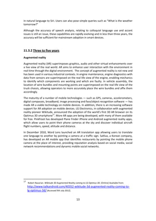 13 
in natural language to Siri. Users can also pose simple queries such as “What is the weather tomorrow?” 
Although the accuracy of speech analysis, relating to colloquial language use and accent issues is still an issue, these capabilities are rapidly evolving and in less than three years, the accuracy will be sufficient for mainstream adoption in smart devices. 
11.3.2 Three to five years 
Augmented reality 
Augmented reality (AR) superimposes graphics, audio and other virtual enhancements over a live view of the real world. AR aims to enhance user interaction with the environment in real time through the digital environment. The concept of augmented reality is not new and has been used in various industrial contexts. In engine maintenance, engine diagnostics with data from sensors are superimposed on the real life view of the engine, enabling mechanics to identify which components are working and which are faulty. In vehicle assembly, the location of wire bundles and mounting points are superimposed on the real-life view of the truck chassis, allowing operators to more accurately place the wire bundles and affix them accordingly. 
The maturity of a number of mobile technologies — such as GPS, cameras, accelerometers, digital compasses, broadband, image processing and face/object recognition software — has made AR a viable technology on mobile devices. In addition, there is an increasing software support for AR adoption on mobile devices. LG Electronics, in collaboration with augmented reality pioneer Wikitude, announced the adoption of the world’s first 3D AR browser on its Optimus 3D smartphone17. More AR apps are being developed, with many of them available for free. Pinkfroot has developed Plane Finder iPhone and Android augmented reality apps, which allow users to point their phone cameras at the sky and discover individual aircraft flight numbers, speed, altitude and distance. 
In December 2010, Word Lens launched an AR translation app allowing users to translate one language to another by pointing a camera at a traffic sign. Saltlux, a Korean company, has developed an AR mobile app that identifies restaurants by pointing the mobile phone camera at the place of interest, providing reputation analysis based on social media, social network recommendations and dynamic mobile social networks. 
17 Robert Nazarian. Wikitude 3D Augmented Reality coming to LG Optimus 3D. [Online] Available from: http://www.talkandroid.com/40352-wikitude-3d-augmented-reality-coming-to- lg-optimus-3d/ [Accessed 9th July 2012].  