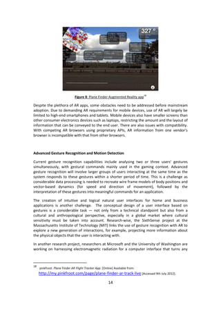 14 
Figure 8: Plane Finder Augmented Reality app18 
Despite the plethora of AR apps, some obstacles need to be addressed before mainstream adoption. Due to demanding AR requirements for mobile devices, use of AR will largely be limited to high-end smartphones and tablets. Mobile devices also have smaller screens than other consumer electronics devices such as laptops, restricting the amount and the layout of information that can be conveyed to the end user. There are also issues with compatibility. With competing AR browsers using proprietary APIs, AR information from one vendor's browser is incompatible with that from other browsers. 
Advanced Gesture Recognition and Motion Detection 
Current gesture recognition capabilities include analysing two or three users’ gestures simultaneously, with gestural commands mainly used in the gaming context. Advanced gesture recognition will involve larger groups of users interacting at the same time as the system responds to these gestures within a shorter period of time. This is a challenge as considerable data processing is needed to recreate wire frame models of body positions and vector-based dynamics (for speed and direction of movement), followed by the interpretation of these gestures into meaningful commands for an application. 
The creation of intuitive and logical natural user interfaces for home and business applications is another challenge. The conceptual design of a user interface based on gestures is a considerable task — not only from a technical standpoint but also from a cultural and anthropological perspective, especially in a global market where cultural sensitivity must be taken into account. Research-wise, the SixthSense project at the Massachusetts Institute of Technology (MIT) links the use of gesture recognition with AR to explore a new generation of interactions, for example, projecting more information about the physical objects that the user is interacting with. 
In another research project, researchers at Microsoft and the University of Washington are working on harnessing electromagnetic radiation for a computer interface that turns any 
18 pinkfroot. Plane Finder AR Flight Tracker App. [Online] Available from: http://my.pinkfroot.com/page/plane-finder-ar-track-live [Accessed 9th July 2012].  
