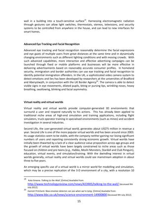15 
wall in a building into a touch-sensitive surface19. Harnessing electromagnetic radiation through gestures can allow light switches, thermostats, stereos, televisions, and security systems to be controlled from anywhere in the house, and can lead to new interfaces for smart homes. 
Advanced Eye Tracking and Facial Recognition 
Advanced eye tracking and facial recognition reasonably determine the facial expressions and eye gazes of multiple users from great distances at the same time and in dynamically changing environments such as different lighting conditions and with moving crowds. With such advanced capabilities, more interactive and effective advertising campaigns can be launched through fixed or mobile platforms and businesses will be more effective in delivering advertisements based on reasonably accurate consumer profiles. In homeland security, immigration and border authorities can use eye tracking and facial recognition to identify potential immigration offenders. In the UK, a sophisticated video camera system to detect emotions and lies has been developed by researchers at the universities of Bradford and Aberystwyth, in conjunction with the UK Border Agency20. The camera is able to detect visible signs in eye movements, dilated pupils, biting or pursing lips, wrinkling noses, heavy breathing, swallowing, blinking and facial asymmetry. 
Virtual reality and virtual worlds 
Virtual reality and virtual worlds provide computer-generated 3D environments that surround a user and respond naturally to his actions. This has already been applied to traditional niche areas of high-end simulation and training applications, including flight simulators, truck operator training in specialised environments (such as mines) and accident investigation in several industries. 
Second Life, the user-generated virtual world, generates about US$75 million in revenue a year. Second Life is one of the more popular virtual worlds and has been around since 2003. Its usage statistics seem to be stable, with the company neither gaining nor losing significant numbers of users and reporting consistently strong economic growth. Virtual worlds have initially been thwarted by a lack of a clear audience value proposition across age groups and the growth of virtual worlds have been largely constrained to niche areas such as those focused on children and pre-teens (e.g., Habbo, Moshi Monsters, Stardoll and Club Penguin), education, virtual events, and simulation/training. With the dwindling interest in virtual worlds generally, virtual reality and virtual worlds could see mainstream adoption in about three to five years. 
An emerging specific use of a virtual world is a mirror world for modelling and simulation, which may be a precise replication of the 3-D environment of a city, with a resolution 10 
19 Kate Greene. Talking to the Wall. [Online] Available from: http://www.technologyreview.com/news/423905/talking-to-the-wall/ [Accessed 9th July 2012]. 
20 Hamish Pritchard. New emotion detector can see when we're lying. [Online] Available from: http://www.bbc.co.uk/news/science-environment-14900800 [Accessed 9th July 2012].  
