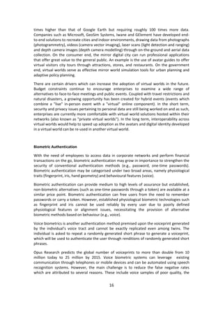 16 
times higher than that of Google Earth but requiring roughly 100 times more data. Companies such as Microsoft, GeoSim Systems, Iwane and GElement have developed end- to-end solutions to recreate cities and indoor environments, drawing data from photographs (photogrammetry), videos (camera vector imaging), laser scans (light detection and ranging) and depth camera images (depth camera modelling) through on-the-ground and aerial data collection. On the consumer end, the mirror digital city can run professional applications that offer great value to the general public. An example is the use of avatar guides to offer virtual visitors city tours through attractions, stores, and restaurants. On the government end, virtual worlds serve as effective mirror world simulation tools for urban planning and adaptive policy planning. 
There are certain drivers which can increase the adoption of virtual worlds in the future. Budget constraints continue to encourage enterprises to examine a wide range of alternatives to face-to-face meetings and public events. Coupled with travel restrictions and natural disasters, a growing opportunity has been created for hybrid events (events which combine a "live" in-person event with a "virtual" online component). In the short term, security and privacy issues pertaining to personal data are still being worked on and as such, enterprises are currently more comfortable with virtual world solutions hosted within their networks (also known as "private virtual worlds"). In the long term, interoperability across virtual worlds would help to speed up adoption as the avatars and digital identity developed in a virtual world can be re-used in another virtual world. 
Biometric Authentication 
With the need of employees to access data in corporate networks and perform financial transactions on the go, biometric authentication may grow in importance to strengthen the security of conventional authentication methods (e.g., password, one-time passwords). Biometric authentication may be categorised under two broad areas, namely physiological traits (fingerprint, iris, hand geometry) and behavioural features (voice). 
Biometric authentication can provide medium to high levels of assurance but established, non-biometric alternatives (such as one-time passwords through a token) are available at a similar price point. Biometric authentication can free users from the need to remember passwords or carry a token. However, established physiological biometric technologies such as fingerprint and iris cannot be used reliably by every user due to poorly defined physiological features or alignment issues, necessitating the provision of alternative biometric methods based on behaviour (e.g., voice). 
Voice biometrics is another authentication method premised upon the voiceprint generated by the individual’s voice tract and cannot be exactly replicated even among twins. The individual is asked to repeat a randomly generated short phrase to generate a voiceprint, which will be used to authenticate the user through renditions of randomly generated short phrases. 
Opus Research predicts the global number of voiceprints to more than double from 10 million today to 25 million by 2015. Voice biometric systems can leverage existing communication through telephones or mobile devices and can be automated using speech recognition systems. However, the main challenge is to reduce the false negative rates which are attributed to several reasons. These include voice samples of poor quality, the  