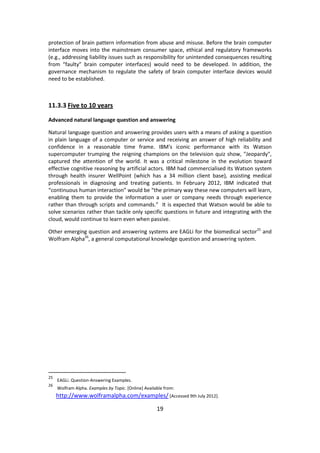 19 
protection of brain pattern information from abuse and misuse. Before the brain computer interface moves into the mainstream consumer space, ethical and regulatory frameworks (e.g., addressing liability issues such as responsibility for unintended consequences resulting from “faulty” brain computer interfaces) would need to be developed. In addition, the governance mechanism to regulate the safety of brain computer interface devices would need to be established. 
11.3.3 Five to 10 years 
Advanced natural language question and answering 
Natural language question and answering provides users with a means of asking a question in plain language of a computer or service and receiving an answer of high reliability and confidence in a reasonable time frame. IBM's iconic performance with its Watson supercomputer trumping the reigning champions on the television quiz show, "Jeopardy", captured the attention of the world. It was a critical milestone in the evolution toward effective cognitive reasoning by artificial actors. IBM had commercialised its Watson system through health insurer WellPoint (which has a 34 million client base), assisting medical professionals in diagnosing and treating patients. In February 2012, IBM indicated that “continuous human interaction” would be “the primary way these new computers will learn, enabling them to provide the information a user or company needs through experience rather than through scripts and commands.” It is expected that Watson would be able to solve scenarios rather than tackle only specific questions in future and integrating with the cloud, would continue to learn even when passive. 
Other emerging question and answering systems are EAGLi for the biomedical sector25 and Wolfram Alpha26, a general computational knowledge question and answering system. 
25 EAGLi. Question-Answering Examples. 
26 Wolfram Alpha. Examples by Topic. [Online] Available from: http://www.wolframalpha.com/examples/ [Accessed 9th July 2012].  