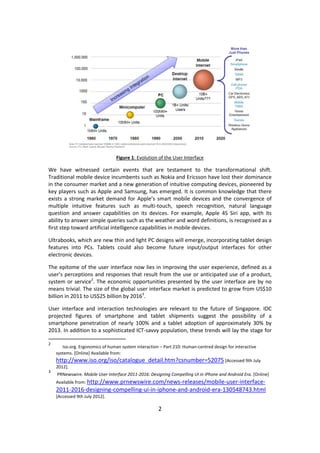 2 
Figure 1: Evolution of the User Interface 
We have witnessed certain events that are testament to the transformational shift. Traditional mobile device incumbents such as Nokia and Ericsson have lost their dominance in the consumer market and a new generation of intuitive computing devices, pioneered by key players such as Apple and Samsung, has emerged. It is common knowledge that there exists a strong market demand for Apple’s smart mobile devices and the convergence of multiple intuitive features such as multi-touch, speech recognition, natural language question and answer capabilities on its devices. For example, Apple 4S Siri app, with its ability to answer simple queries such as the weather and word definitions, is recognised as a first step toward artificial intelligence capabilities in mobile devices. 
Ultrabooks, which are new thin and light PC designs will emerge, incorporating tablet design features into PCs. Tablets could also become future input/output interfaces for other electronic devices. 
The epitome of the user interface now lies in improving the user experience, defined as a user’s perceptions and responses that result from the use or anticipated use of a product, system or service2. The economic opportunities presented by the user interface are by no means trivial. The size of the global user interface market is predicted to grow from US$10 billion in 2011 to US$25 billion by 20163. 
User interface and interaction technologies are relevant to the future of Singapore. IDC projected figures of smartphone and tablet shipments suggest the possibility of a smartphone penetration of nearly 100% and a tablet adoption of approximately 30% by 2013. In addition to a sophisticated ICT-savvy population, these trends will lay the stage for 
2 Iso.org. Ergonomics of human system interaction – Part 210: Human-centred design for interactive systems. [Online] Available from: http://www.iso.org/iso/catalogue_detail.htm?csnumber=52075 [Accessed 9th July 2012]. 
3 PRNewswire. Mobile User Interface 2011-2016: Designing Compelling UI in iPhone and Android Era. [Online] Available from: http://www.prnewswire.com/news-releases/mobile-user-interface- 2011-2016-designing-compelling-ui-in-iphone-and-android-era-130548743.html [Accessed 9th July 2012].  